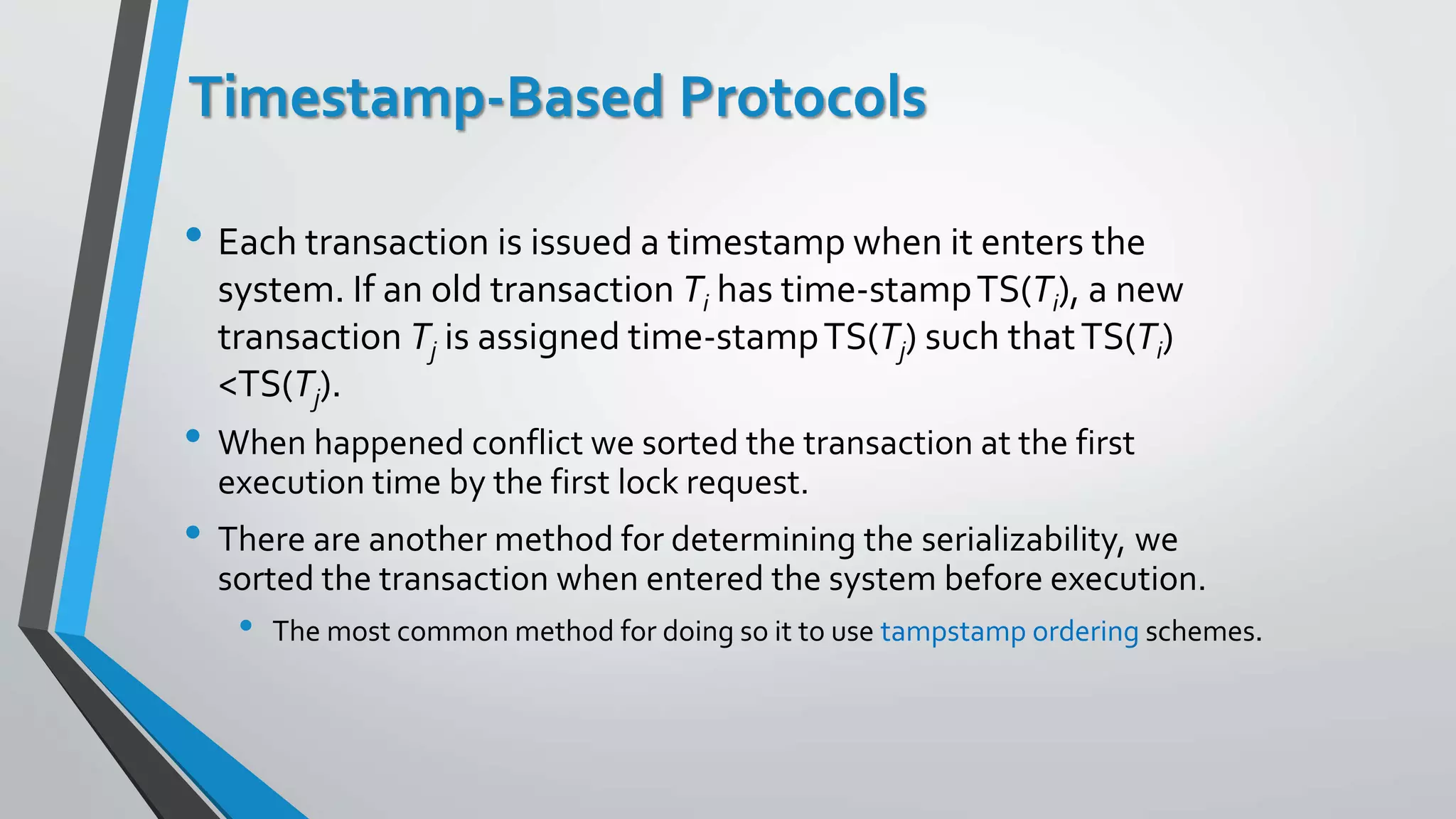 Timestamp-Based Protocols
• Each transaction is issued a timestamp when it enters the
system. If an old transaction Ti has time-stampTS(Ti), a new
transaction Tj is assigned time-stampTS(Tj) such thatTS(Ti)
<TS(Tj).
• When happened conflict we sorted the transaction at the first
execution time by the first lock request.
• There are another method for determining the serializability, we
sorted the transaction when entered the system before execution.
• The most common method for doing so it to use tampstamp ordering schemes.
 