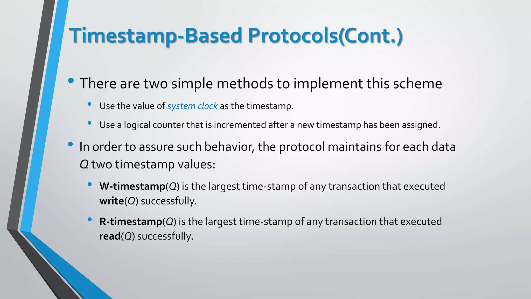 Timestamp-Based Protocols(Cont.)
• There are two simple methods to implement this scheme
• Use the value of system clock as the timestamp.
• Use a logical counter that is incremented after a new timestamp has been assigned.
• In order to assure such behavior, the protocol maintains for each data
Q two timestamp values:
• W-timestamp(Q) is the largest time-stamp of any transaction that executed
write(Q) successfully.
• R-timestamp(Q) is the largest time-stamp of any transaction that executed
read(Q) successfully.
 
