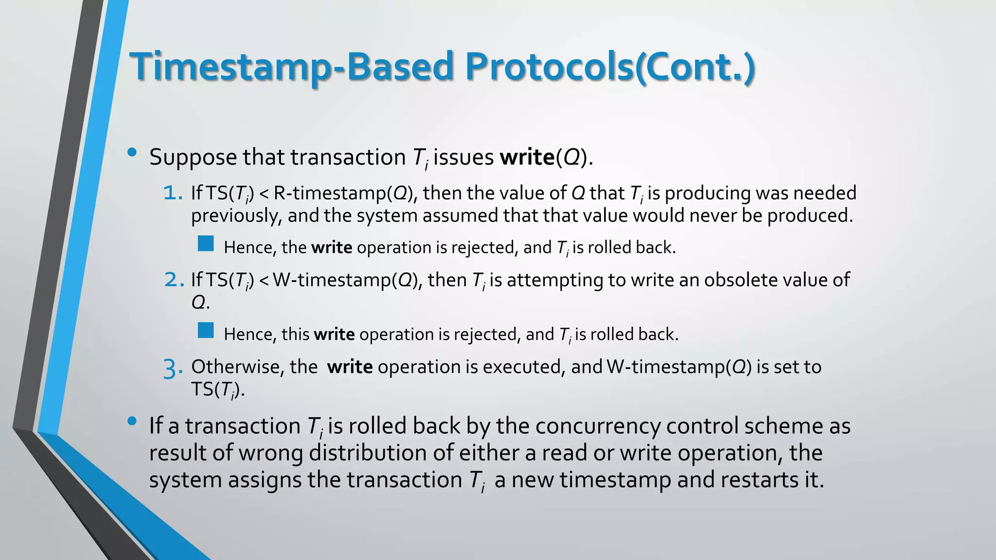 Timestamp-Based Protocols(Cont.)
• Suppose that transaction Ti issues write(Q).
1. IfTS(Ti) < R-timestamp(Q), then the value of Q that Ti is producing was needed
previously, and the system assumed that that value would never be produced.
 Hence, the write operation is rejected, and Ti is rolled back.
2. IfTS(Ti) <W-timestamp(Q), then Ti is attempting to write an obsolete value of
Q.
 Hence, this write operation is rejected, and Ti is rolled back.
3. Otherwise, the write operation is executed, andW-timestamp(Q) is set to
TS(Ti).
• If a transaction Ti is rolled back by the concurrency control scheme as
result of wrong distribution of either a read or write operation, the
system assigns the transaction Ti a new timestamp and restarts it.
 