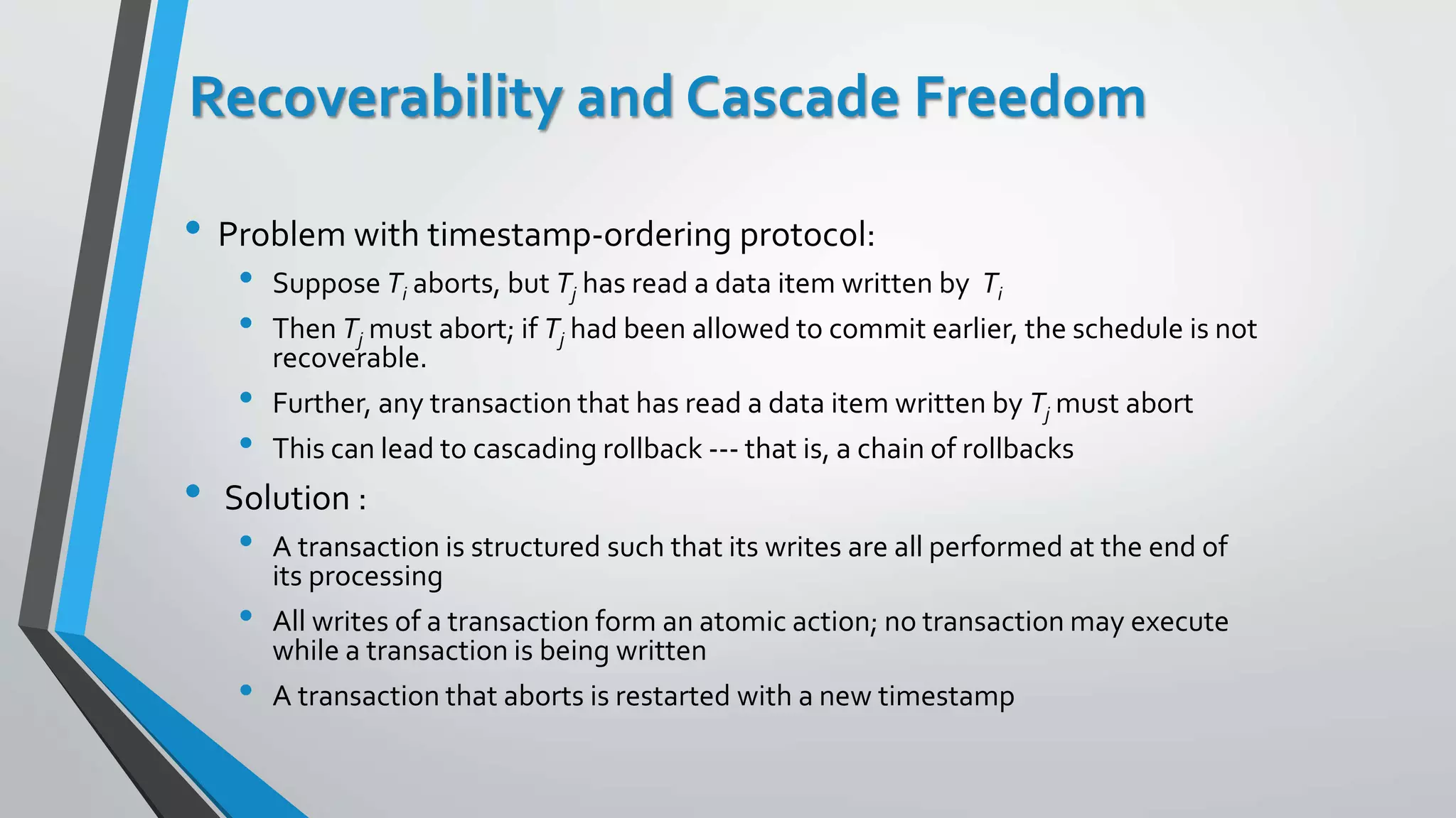 Recoverability and Cascade Freedom
• Problem with timestamp-ordering protocol:
• Suppose Ti aborts, but Tj has read a data item written by Ti
• Then Tj must abort; if Tj had been allowed to commit earlier, the schedule is not
recoverable.
• Further, any transaction that has read a data item written by Tj must abort
• This can lead to cascading rollback --- that is, a chain of rollbacks
• Solution :
• A transaction is structured such that its writes are all performed at the end of
its processing
• All writes of a transaction form an atomic action; no transaction may execute
while a transaction is being written
• A transaction that aborts is restarted with a new timestamp
 