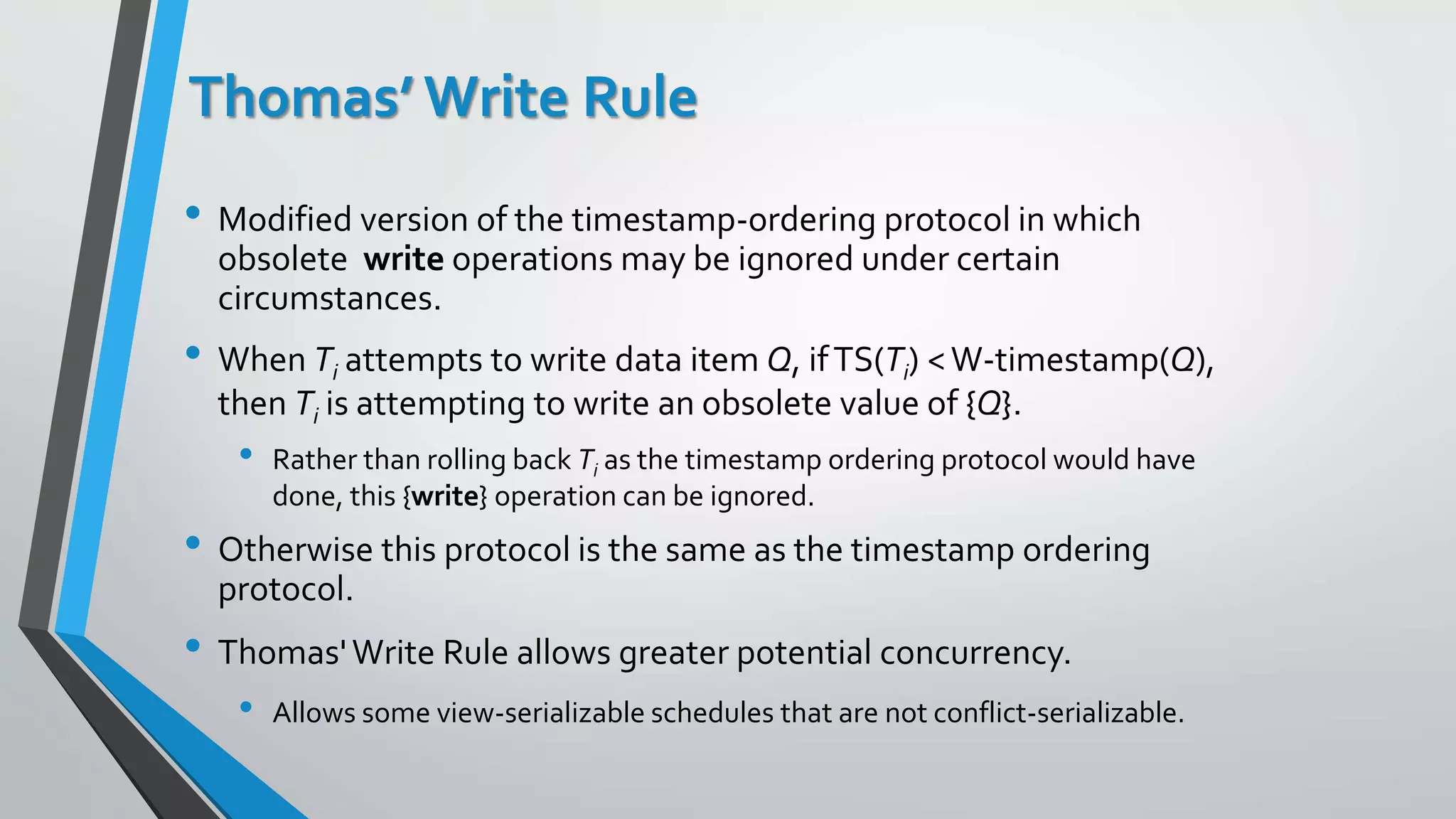Thomas’ Write Rule
• Modified version of the timestamp-ordering protocol in which
obsolete write operations may be ignored under certain
circumstances.
• When Ti attempts to write data item Q, ifTS(Ti) <W-timestamp(Q),
then Ti is attempting to write an obsolete value of {Q}.
• Rather than rolling back Ti as the timestamp ordering protocol would have
done, this {write} operation can be ignored.
• Otherwise this protocol is the same as the timestamp ordering
protocol.
• Thomas'Write Rule allows greater potential concurrency.
• Allows some view-serializable schedules that are not conflict-serializable.
 