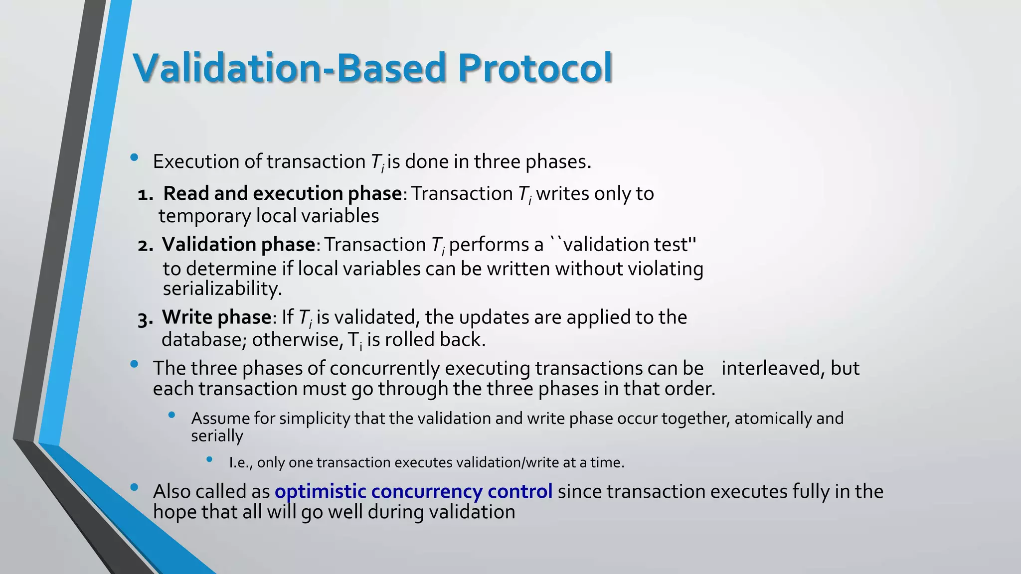 Validation-Based Protocol
• Execution of transaction Ti is done in three phases.
1. Read and execution phase:Transaction Ti writes only to
temporary local variables
2. Validation phase:Transaction Ti performs a ``validation test''
to determine if local variables can be written without violating
serializability.
3. Write phase: If Ti is validated, the updates are applied to the
database; otherwise,Ti is rolled back.
• The three phases of concurrently executing transactions can be interleaved, but
each transaction must go through the three phases in that order.
• Assume for simplicity that the validation and write phase occur together, atomically and
serially
• I.e., only one transaction executes validation/write at a time.
• Also called as optimistic concurrency control since transaction executes fully in the
hope that all will go well during validation
 