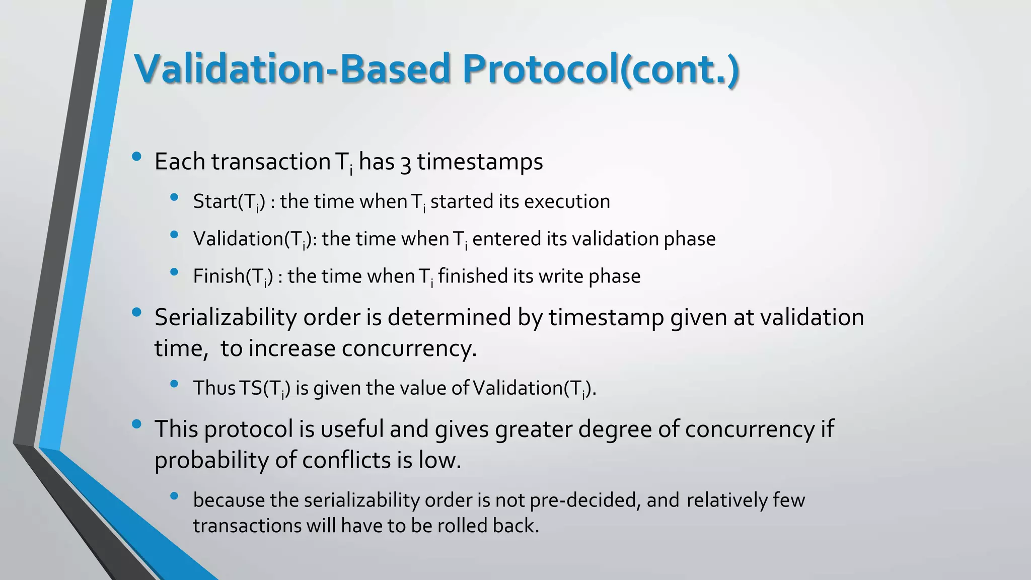 Validation-Based Protocol(cont.)
• Each transactionTi has 3 timestamps
• Start(Ti) : the time whenTi started its execution
• Validation(Ti): the time whenTi entered its validation phase
• Finish(Ti) : the time whenTi finished its write phase
• Serializability order is determined by timestamp given at validation
time, to increase concurrency.
• ThusTS(Ti) is given the value ofValidation(Ti).
• This protocol is useful and gives greater degree of concurrency if
probability of conflicts is low.
• because the serializability order is not pre-decided, and relatively few
transactions will have to be rolled back.
 
