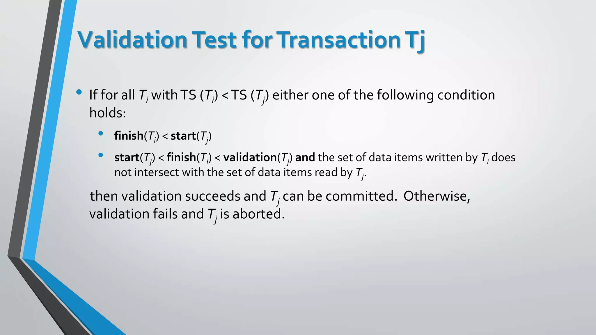 Validation Test forTransactionTj
• If for all Ti withTS (Ti) <TS (Tj) either one of the following condition
holds:
• finish(Ti) < start(Tj)
• start(Tj) < finish(Ti) < validation(Tj) and the set of data items written by Ti does
not intersect with the set of data items read by Tj.
then validation succeeds and Tj can be committed. Otherwise,
validation fails and Tj is aborted.
 