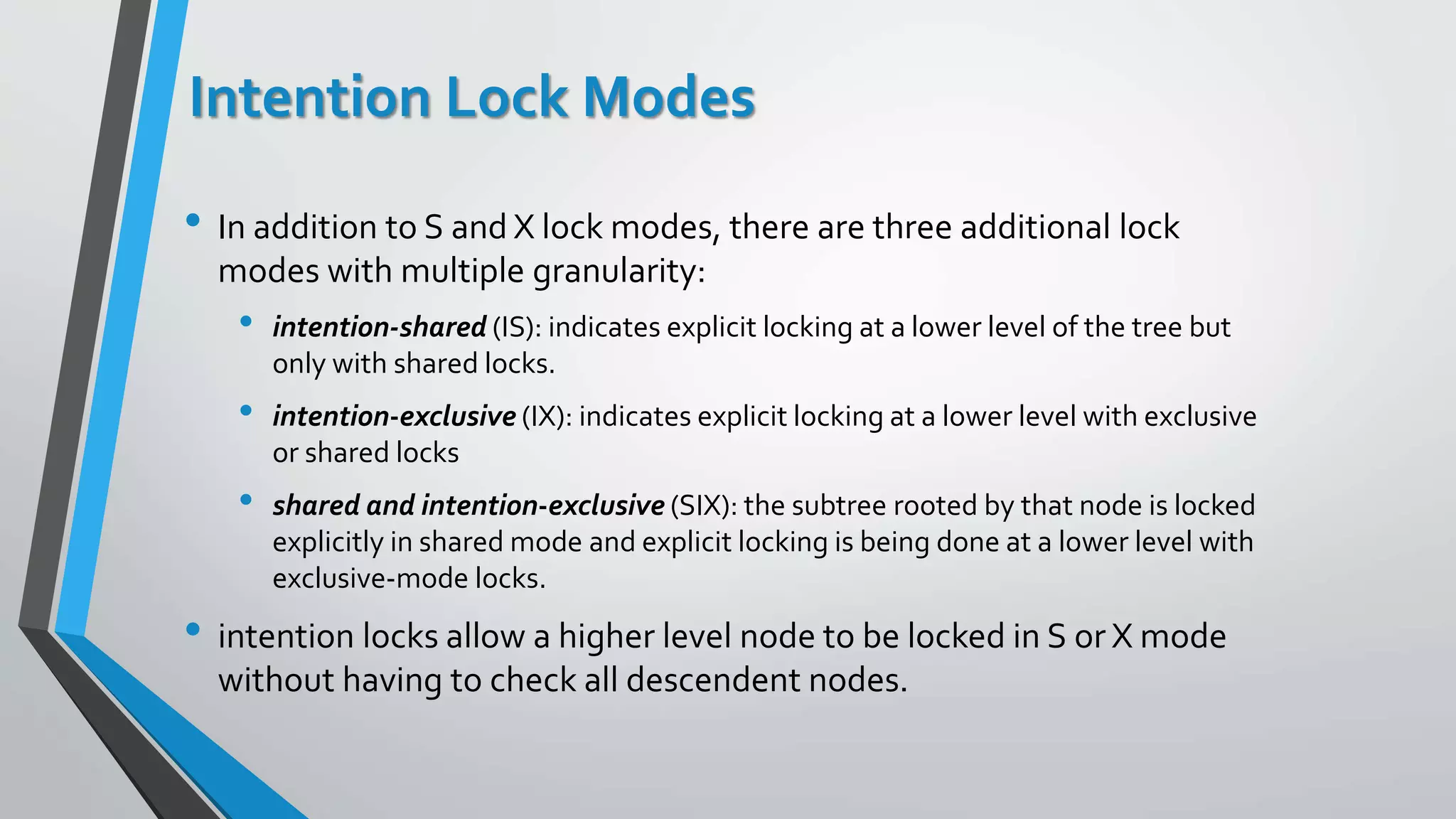 Intention Lock Modes
• In addition to S and X lock modes, there are three additional lock
modes with multiple granularity:
• intention-shared (IS): indicates explicit locking at a lower level of the tree but
only with shared locks.
• intention-exclusive (IX): indicates explicit locking at a lower level with exclusive
or shared locks
• shared and intention-exclusive (SIX): the subtree rooted by that node is locked
explicitly in shared mode and explicit locking is being done at a lower level with
exclusive-mode locks.
• intention locks allow a higher level node to be locked in S or X mode
without having to check all descendent nodes.
 