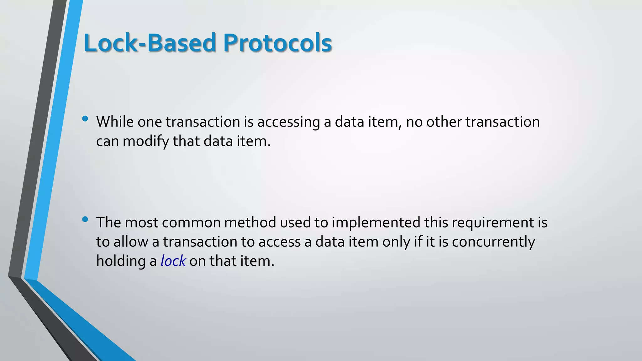 Lock-Based Protocols
• While one transaction is accessing a data item, no other transaction
can modify that data item.
• The most common method used to implemented this requirement is
to allow a transaction to access a data item only if it is concurrently
holding a lock on that item.
 
