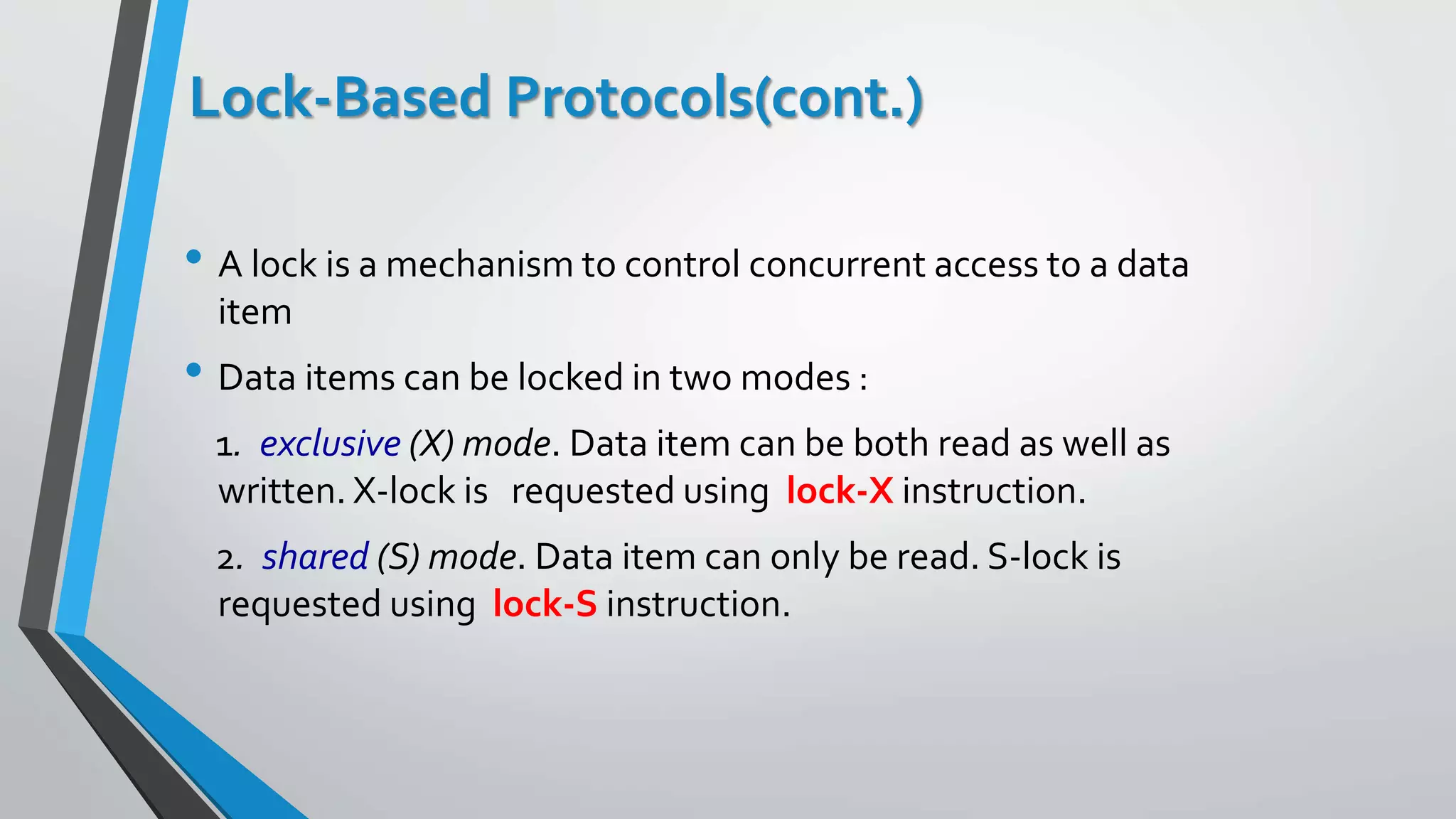 Lock-Based Protocols(cont.)
• A lock is a mechanism to control concurrent access to a data
item
• Data items can be locked in two modes :
1. exclusive (X) mode. Data item can be both read as well as
written. X-lock is requested using lock-X instruction.
2. shared (S) mode. Data item can only be read. S-lock is
requested using lock-S instruction.
 