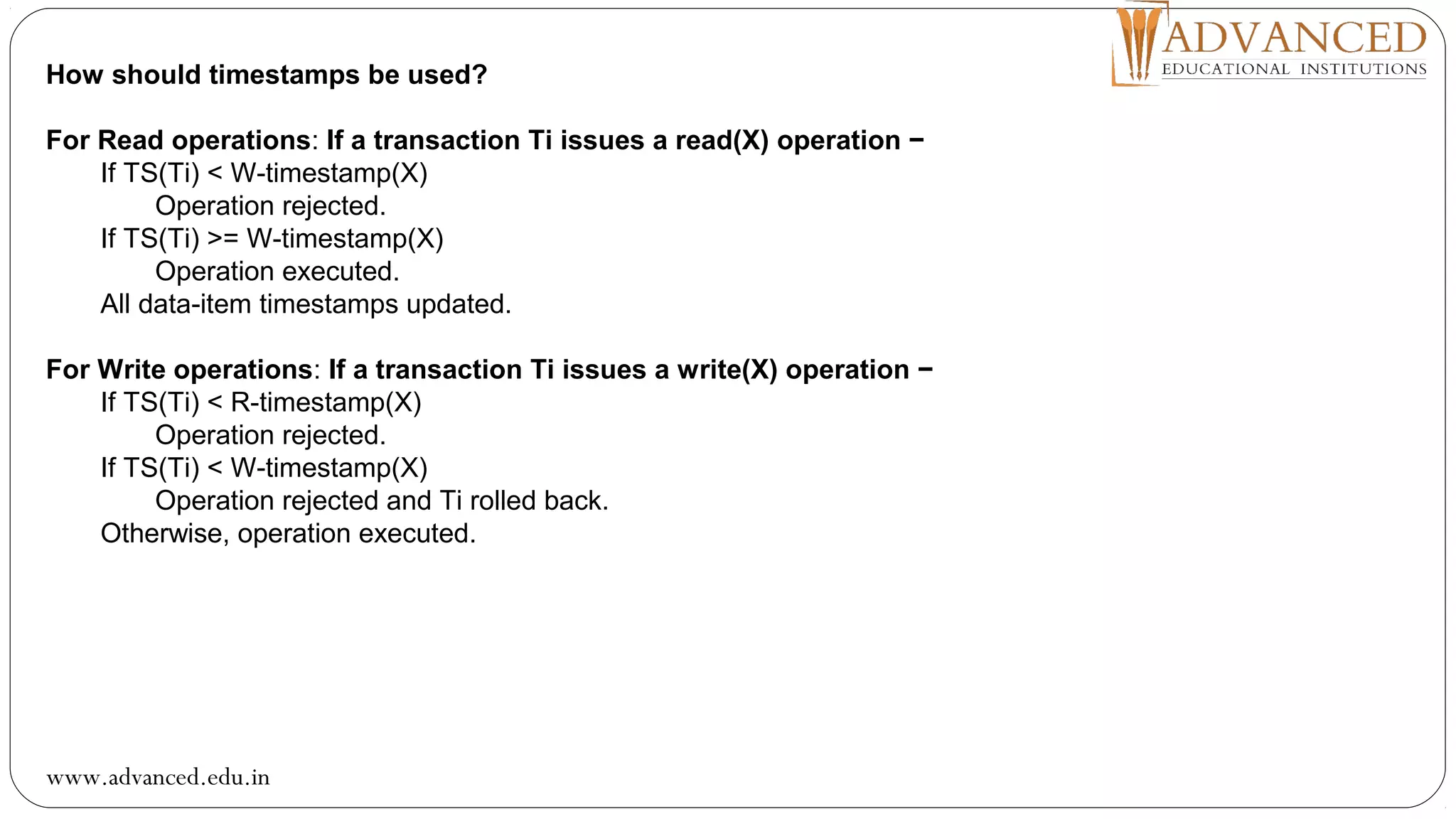 How should timestamps be used?
For Read operations: If a transaction Ti issues a read(X) operation −
If TS(Ti) < W-timestamp(X)
Operation rejected.
If TS(Ti) >= W-timestamp(X)
Operation executed.
All data-item timestamps updated.
For Write operations: If a transaction Ti issues a write(X) operation −
If TS(Ti) < R-timestamp(X)
Operation rejected.
If TS(Ti) < W-timestamp(X)
Operation rejected and Ti rolled back.
Otherwise, operation executed.
www.advanced.edu.in
 