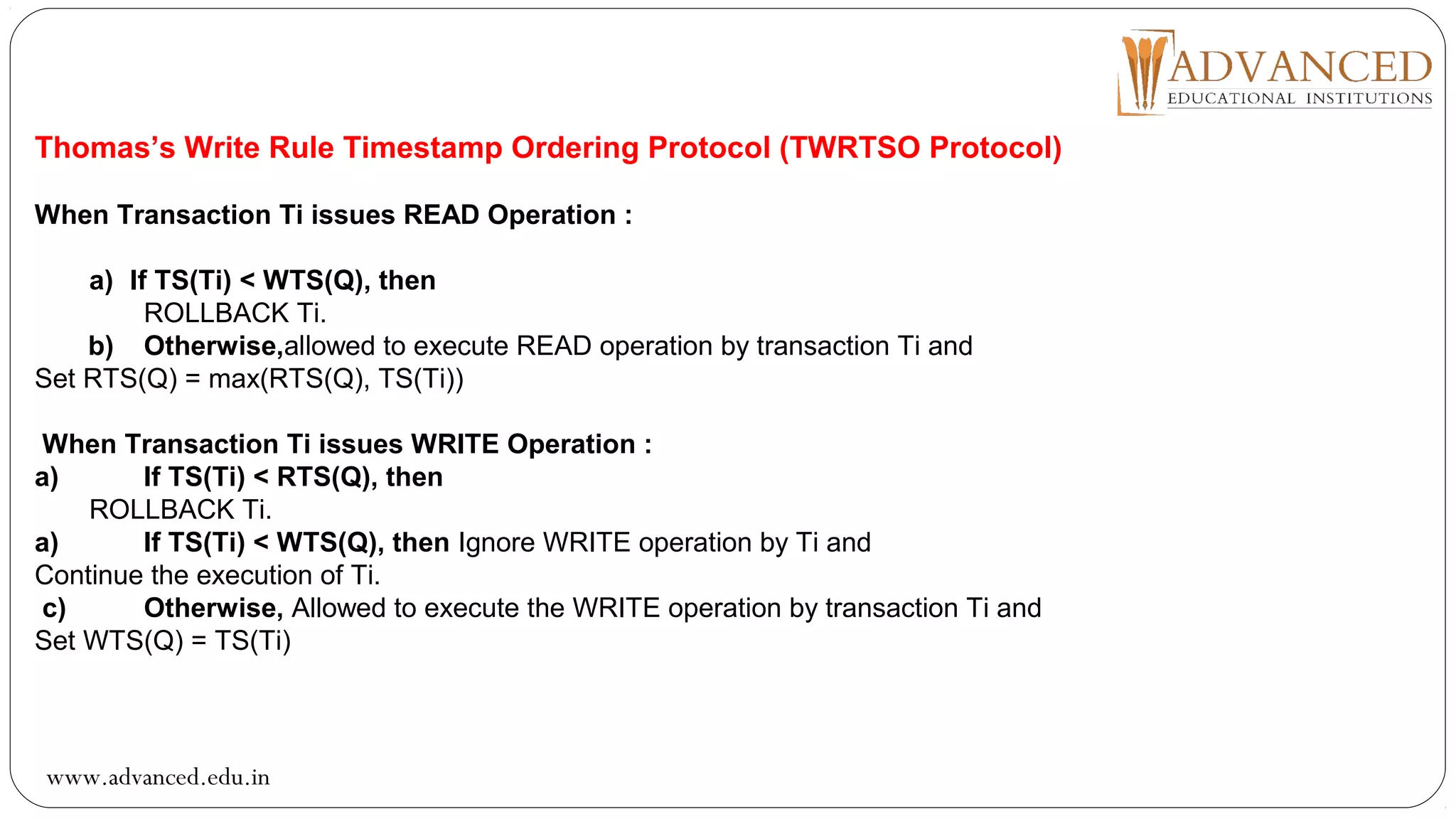 Thomas’s Write Rule Timestamp Ordering Protocol (TWRTSO Protocol)
When Transaction Ti issues READ Operation :
a) If TS(Ti) < WTS(Q), then
ROLLBACK Ti.
b) Otherwise,allowed to execute READ operation by transaction Ti and
Set RTS(Q) = max(RTS(Q), TS(Ti))
When Transaction Ti issues WRITE Operation :
a) If TS(Ti) < RTS(Q), then
ROLLBACK Ti.
a) If TS(Ti) < WTS(Q), then Ignore WRITE operation by Ti and
Continue the execution of Ti.
c) Otherwise, Allowed to execute the WRITE operation by transaction Ti and
Set WTS(Q) = TS(Ti)
www.advanced.edu.in
 