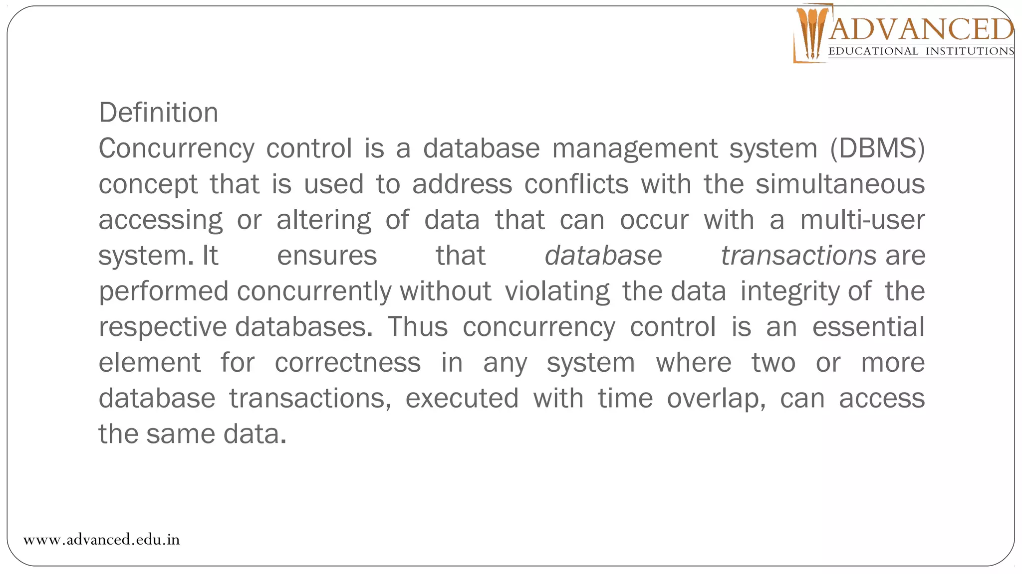 Definition
Concurrency control is a database management system (DBMS)
concept that is used to address conflicts with the simultaneous
accessing or altering of data that can occur with a multi-user
system. It ensures that database transactions are
performed concurrently without violating the data integrity of the
respective databases. Thus concurrency control is an essential
element for correctness in any system where two or more
database transactions, executed with time overlap, can access
the same data.
www.advanced.edu.in
 
