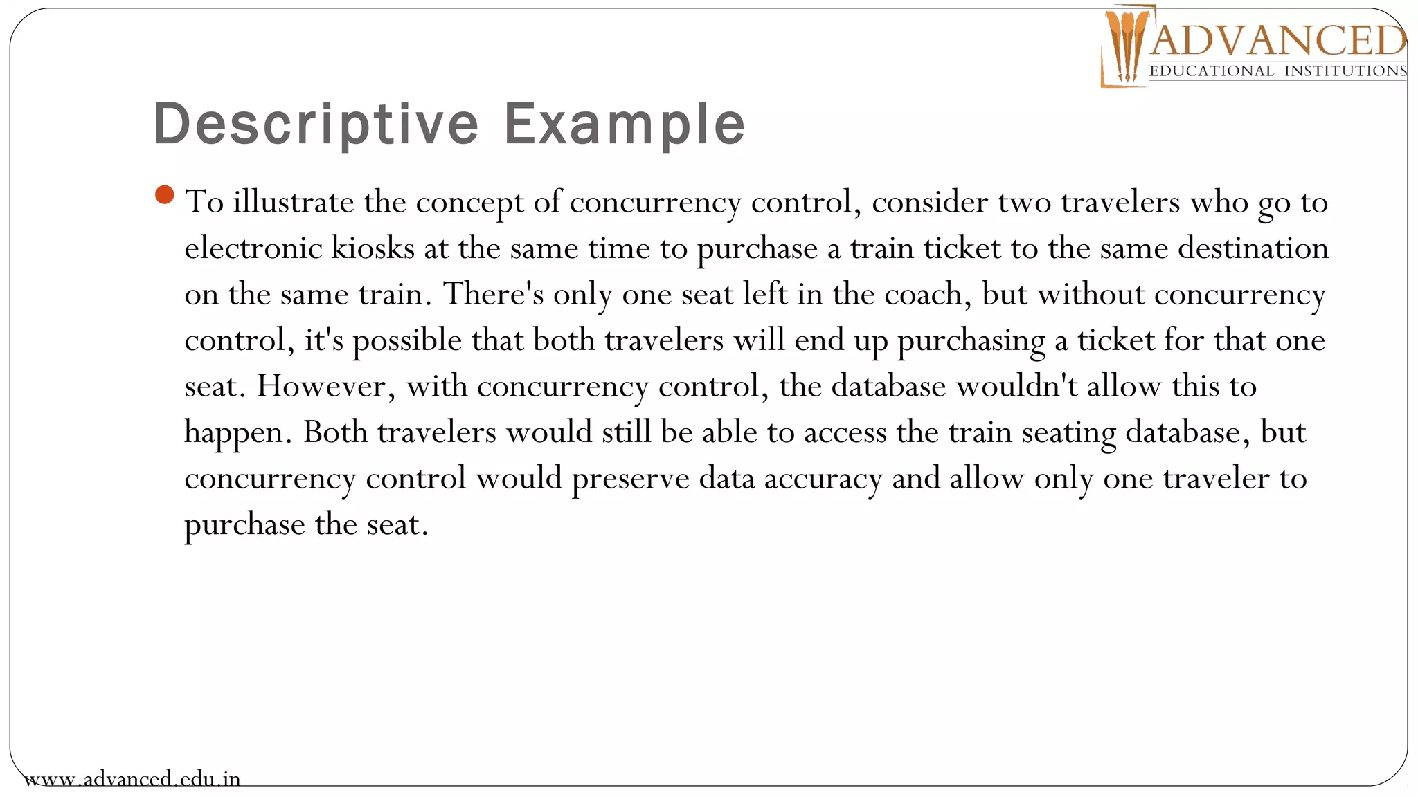 Descriptive Example
To illustrate the concept of concurrency control, consider two travelers who go to
electronic kiosks at the same time to purchase a train ticket to the same destination
on the same train. There's only one seat left in the coach, but without concurrency
control, it's possible that both travelers will end up purchasing a ticket for that one
seat. However, with concurrency control, the database wouldn't allow this to
happen. Both travelers would still be able to access the train seating database, but
concurrency control would preserve data accuracy and allow only one traveler to
purchase the seat.
www.advanced.edu.in
 