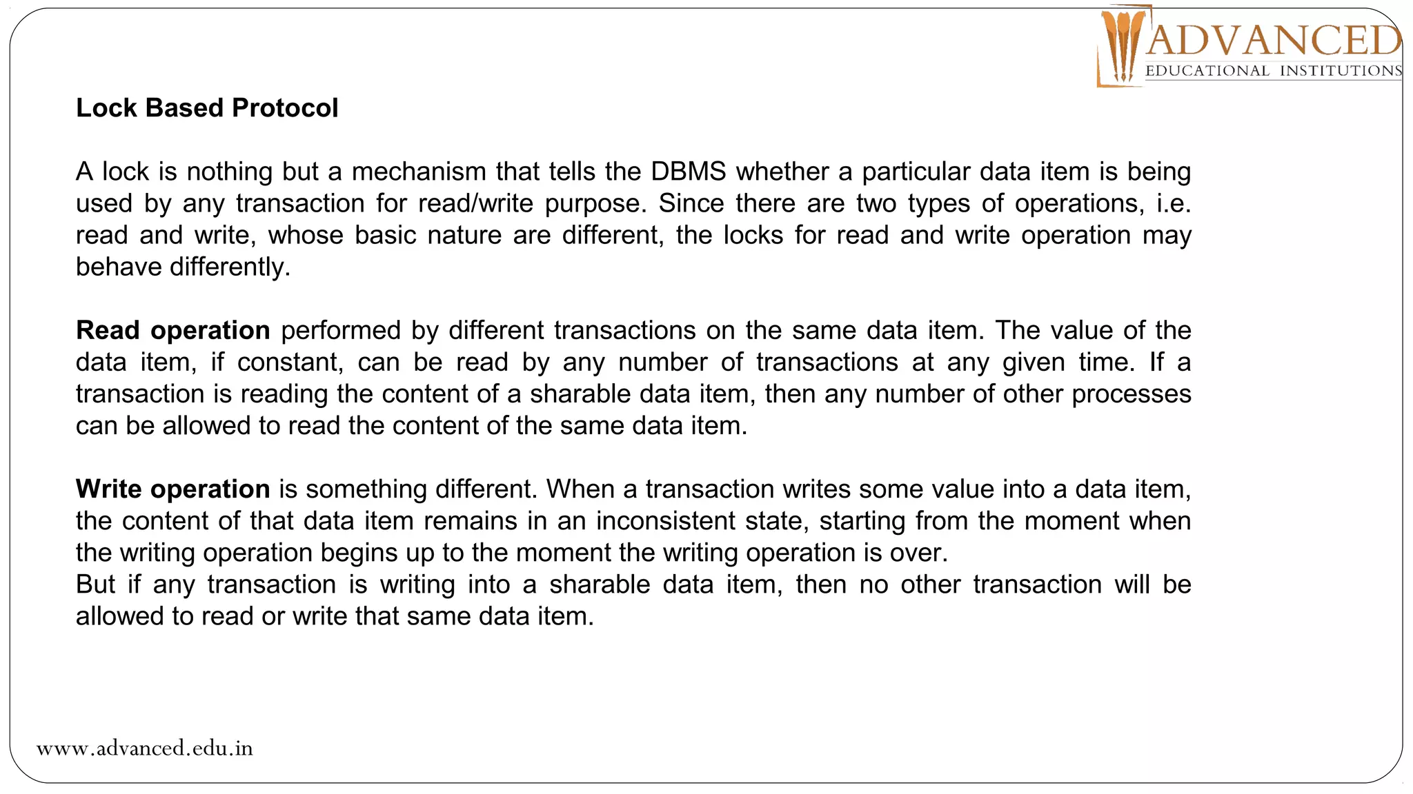 Lock Based Protocol
A lock is nothing but a mechanism that tells the DBMS whether a particular data item is being
used by any transaction for read/write purpose. Since there are two types of operations, i.e.
read and write, whose basic nature are different, the locks for read and write operation may
behave differently.
Read operation performed by different transactions on the same data item. The value of the
data item, if constant, can be read by any number of transactions at any given time. If a
transaction is reading the content of a sharable data item, then any number of other processes
can be allowed to read the content of the same data item.
Write operation is something different. When a transaction writes some value into a data item,
the content of that data item remains in an inconsistent state, starting from the moment when
the writing operation begins up to the moment the writing operation is over.
But if any transaction is writing into a sharable data item, then no other transaction will be
allowed to read or write that same data item.
www.advanced.edu.in
 