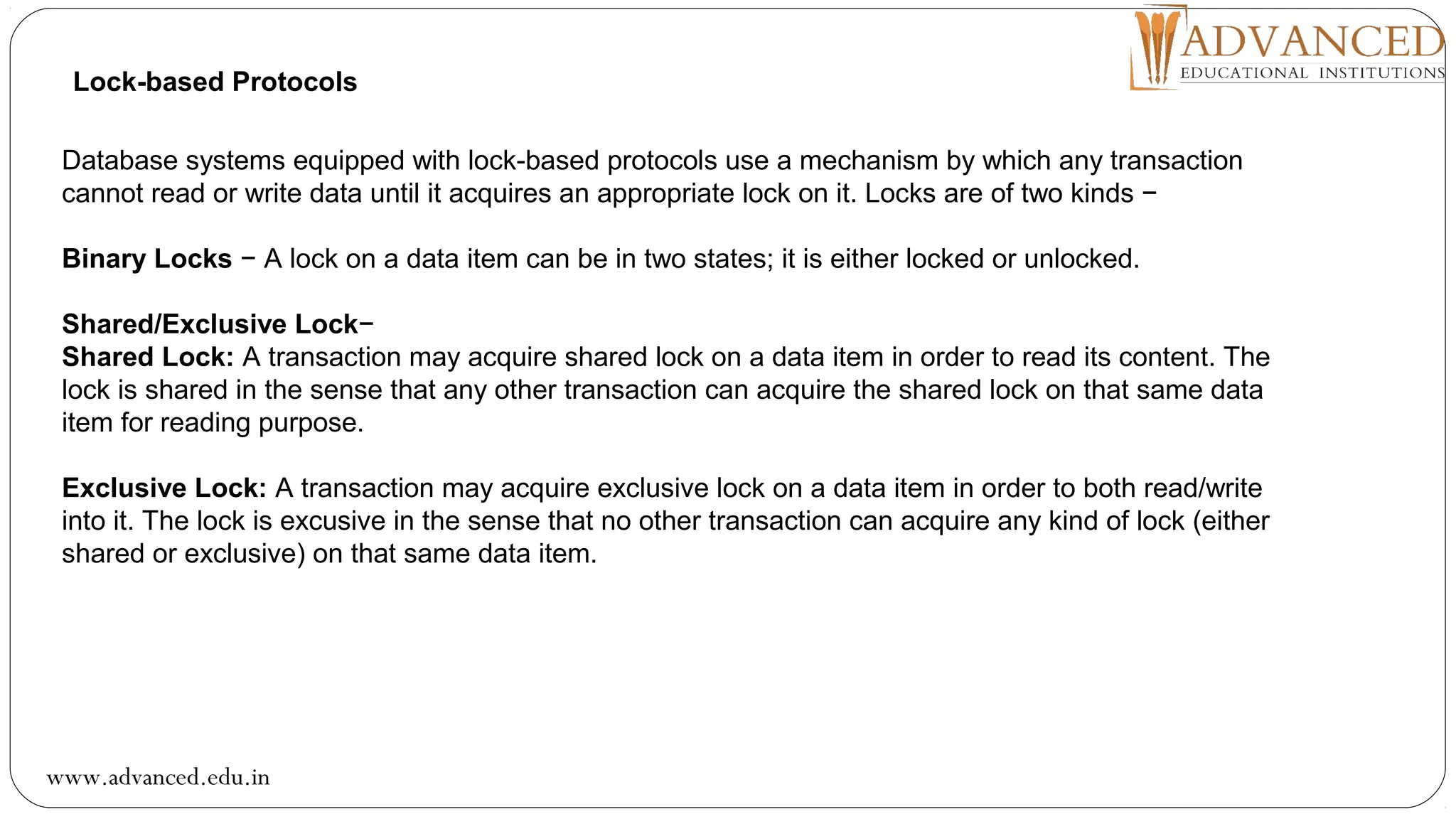 Lock-based Protocols
Database systems equipped with lock-based protocols use a mechanism by which any transaction
cannot read or write data until it acquires an appropriate lock on it. Locks are of two kinds −
Binary Locks − A lock on a data item can be in two states; it is either locked or unlocked.
Shared/Exclusive Lock−
Shared Lock: A transaction may acquire shared lock on a data item in order to read its content. The
lock is shared in the sense that any other transaction can acquire the shared lock on that same data
item for reading purpose.
Exclusive Lock: A transaction may acquire exclusive lock on a data item in order to both read/write
into it. The lock is excusive in the sense that no other transaction can acquire any kind of lock (either
shared or exclusive) on that same data item.
www.advanced.edu.in
 