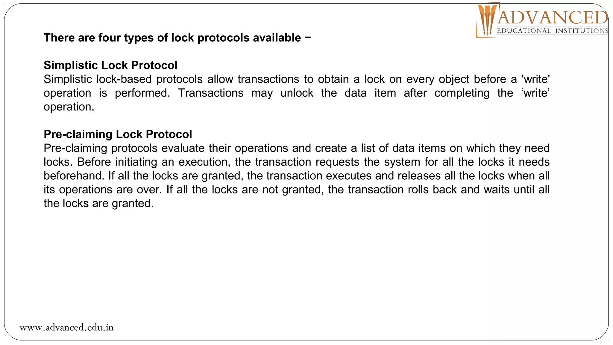 There are four types of lock protocols available −
Simplistic Lock Protocol
Simplistic lock-based protocols allow transactions to obtain a lock on every object before a 'write'
operation is performed. Transactions may unlock the data item after completing the ‘write’
operation.
Pre-claiming Lock Protocol
Pre-claiming protocols evaluate their operations and create a list of data items on which they need
locks. Before initiating an execution, the transaction requests the system for all the locks it needs
beforehand. If all the locks are granted, the transaction executes and releases all the locks when all
its operations are over. If all the locks are not granted, the transaction rolls back and waits until all
the locks are granted.
www.advanced.edu.in
 