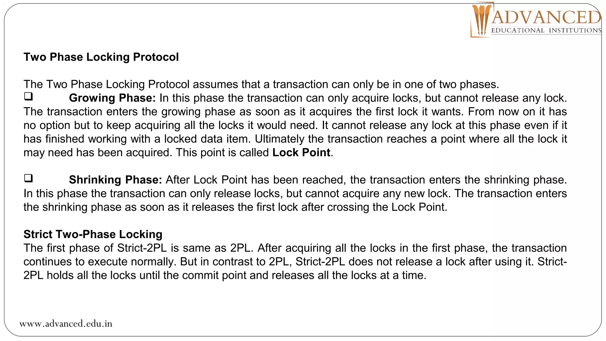 Two Phase Locking Protocol
The Two Phase Locking Protocol assumes that a transaction can only be in one of two phases.
 Growing Phase: In this phase the transaction can only acquire locks, but cannot release any lock.
The transaction enters the growing phase as soon as it acquires the first lock it wants. From now on it has
no option but to keep acquiring all the locks it would need. It cannot release any lock at this phase even if it
has finished working with a locked data item. Ultimately the transaction reaches a point where all the lock it
may need has been acquired. This point is called Lock Point.
 Shrinking Phase: After Lock Point has been reached, the transaction enters the shrinking phase.
In this phase the transaction can only release locks, but cannot acquire any new lock. The transaction enters
the shrinking phase as soon as it releases the first lock after crossing the Lock Point.
Strict Two-Phase Locking
The first phase of Strict-2PL is same as 2PL. After acquiring all the locks in the first phase, the transaction
continues to execute normally. But in contrast to 2PL, Strict-2PL does not release a lock after using it. Strict-
2PL holds all the locks until the commit point and releases all the locks at a time.
www.advanced.edu.in
 