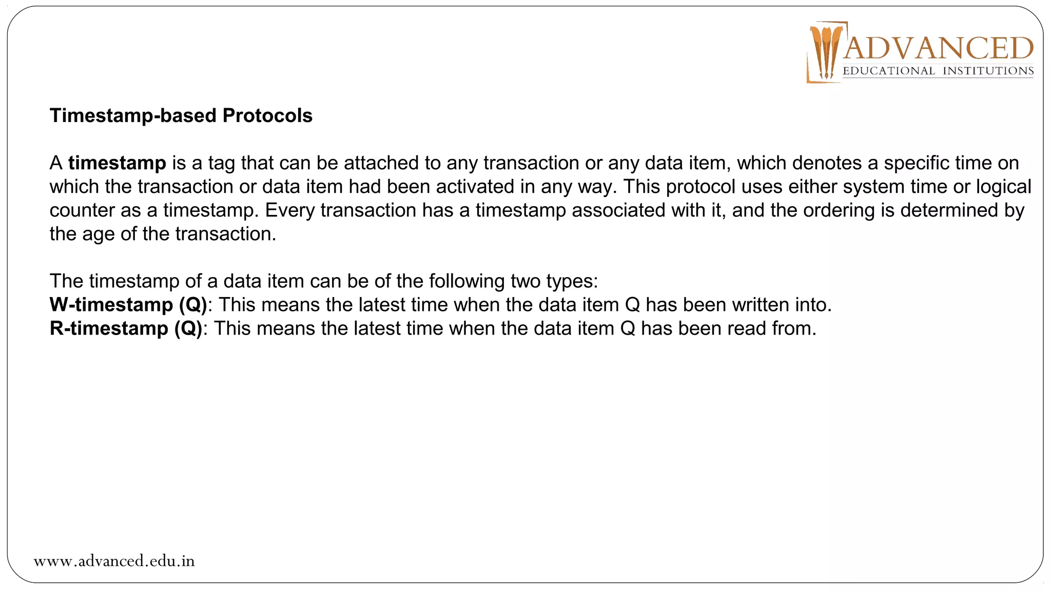 Timestamp-based Protocols
A timestamp is a tag that can be attached to any transaction or any data item, which denotes a specific time on
which the transaction or data item had been activated in any way. This protocol uses either system time or logical
counter as a timestamp. Every transaction has a timestamp associated with it, and the ordering is determined by
the age of the transaction.
The timestamp of a data item can be of the following two types:
W-timestamp (Q): This means the latest time when the data item Q has been written into.
R-timestamp (Q): This means the latest time when the data item Q has been read from.
www.advanced.edu.in
 