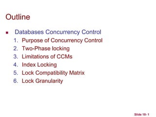 Slide 18- 1
Outline
 Databases Concurrency Control
1. Purpose of Concurrency Control
2. Two-Phase locking
3. Limitations of CCMs
4. Index Locking
5. Lock Compatibility Matrix
6. Lock Granularity
 