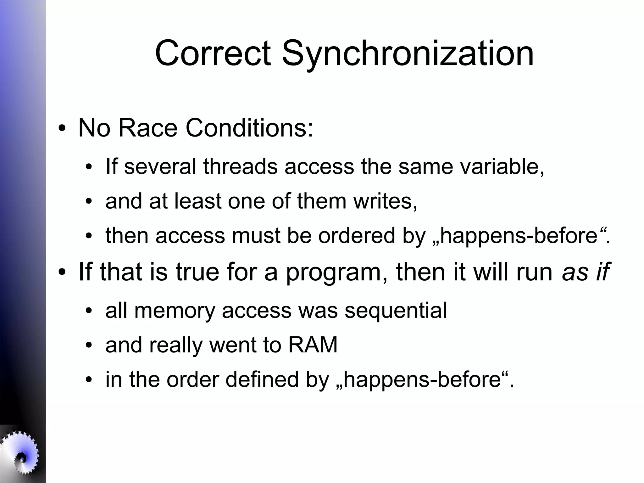 Correct Synchronization
● No Race Conditions:
● If several threads access the same variable,
● and at least one of them writes,
● then access must be ordered by „happens-before“.
● If that is true for a program, then it will run as if
● all memory access was sequential
● and really went to RAM
● in the order defined by „happens-before“.
 