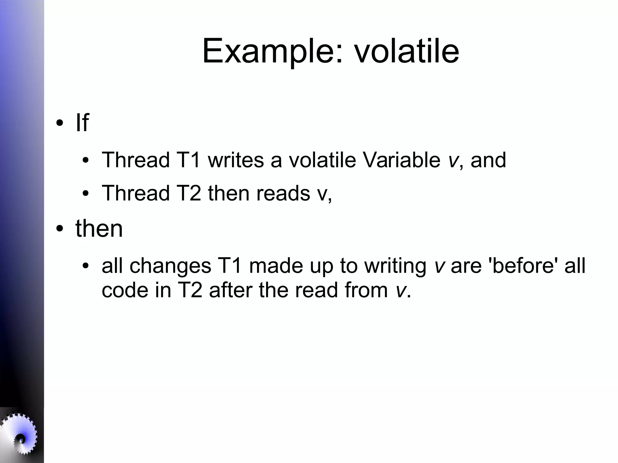 Example: volatile
● If
● Thread T1 writes a volatile Variable v, and
● Thread T2 then reads v,
● then
● all changes T1 made up to writing v are 'before' all
code in T2 after the read from v.
 