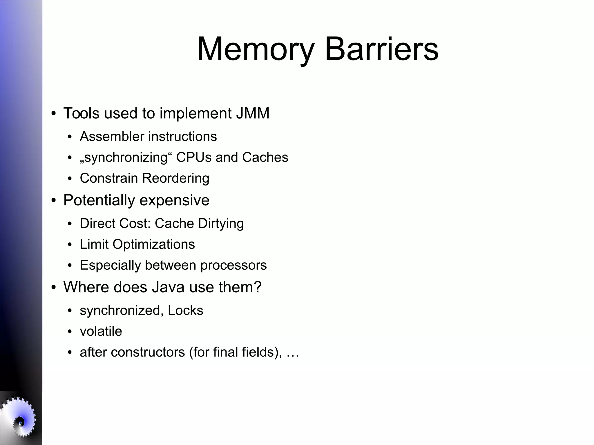 Memory Barriers
● Tools used to implement JMM
● Assembler instructions
● „synchronizing“ CPUs and Caches
● Constrain Reordering
● Potentially expensive
● Direct Cost: Cache Dirtying
● Limit Optimizations
● Especially between processors
● Where does Java use them?
● synchronized, Locks
● volatile
● after constructors (for final fields), …
 