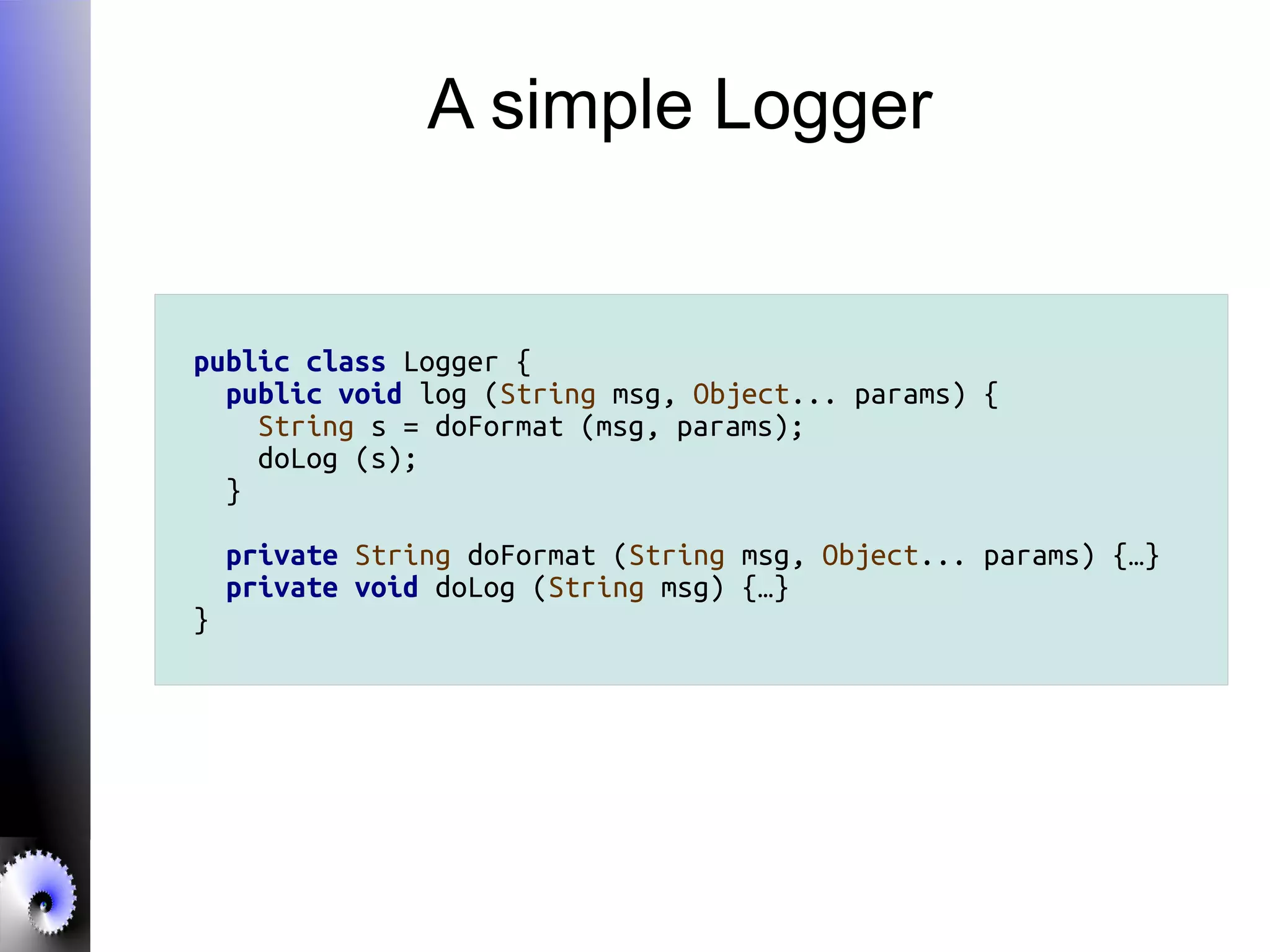 A simple Logger
public class Logger {
public void log (String msg, Object... params) {
String s = doFormat (msg, params);
doLog (s);
}
private String doFormat (String msg, Object... params) {…}
private void doLog (String msg) {…}
}
 