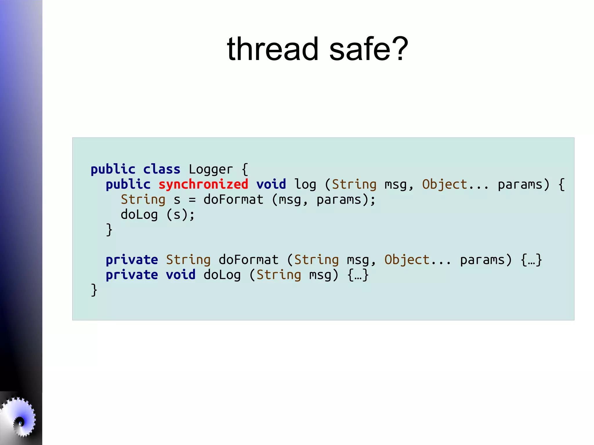thread safe?
public class Logger {
public synchronized void log (String msg, Object... params) {
String s = doFormat (msg, params);
doLog (s);
}
private String doFormat (String msg, Object... params) {…}
private void doLog (String msg) {…}
}
 