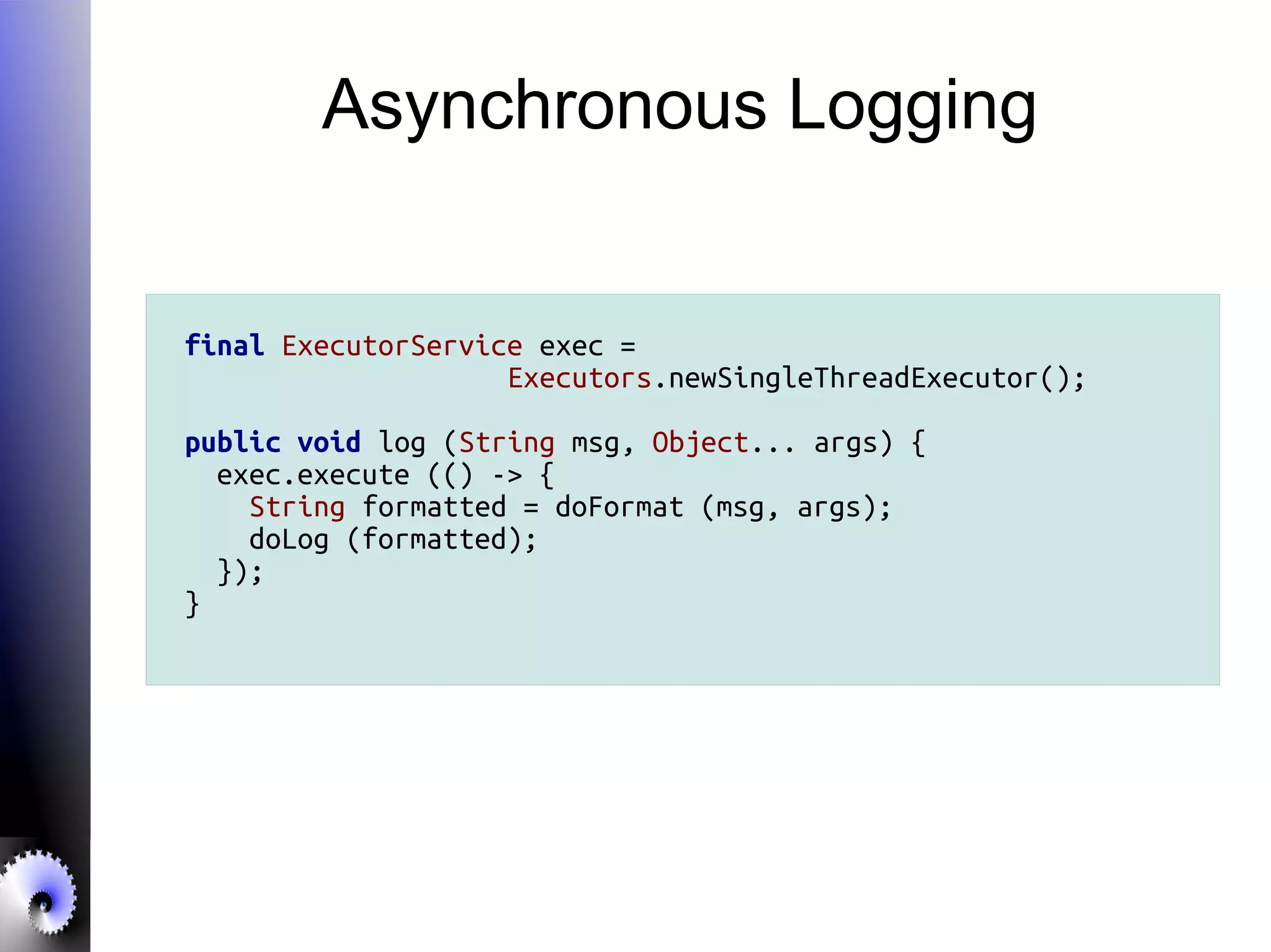 Asynchronous Logging
final ExecutorService exec =
Executors.newSingleThreadExecutor();
public void log (String msg, Object... args) {
exec.execute (() -> {
String formatted = doFormat (msg, args);
doLog (formatted);
});
}
 