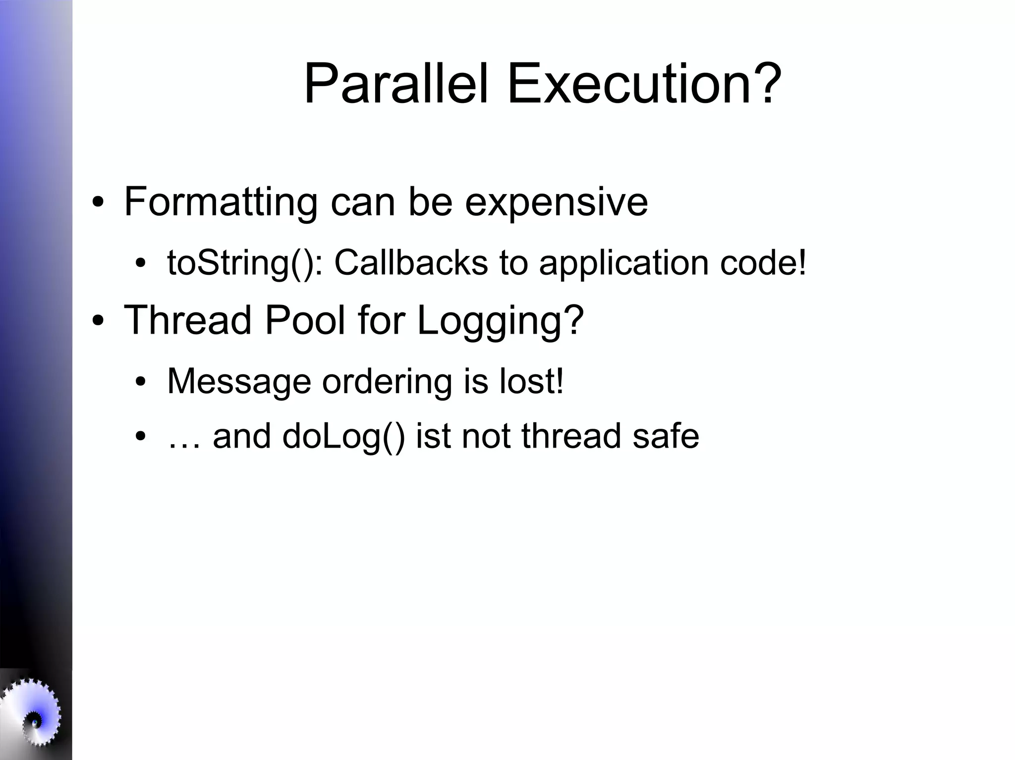 Parallel Execution?
● Formatting can be expensive
● toString(): Callbacks to application code!
● Thread Pool for Logging?
● Message ordering is lost!
● … and doLog() ist not thread safe
 