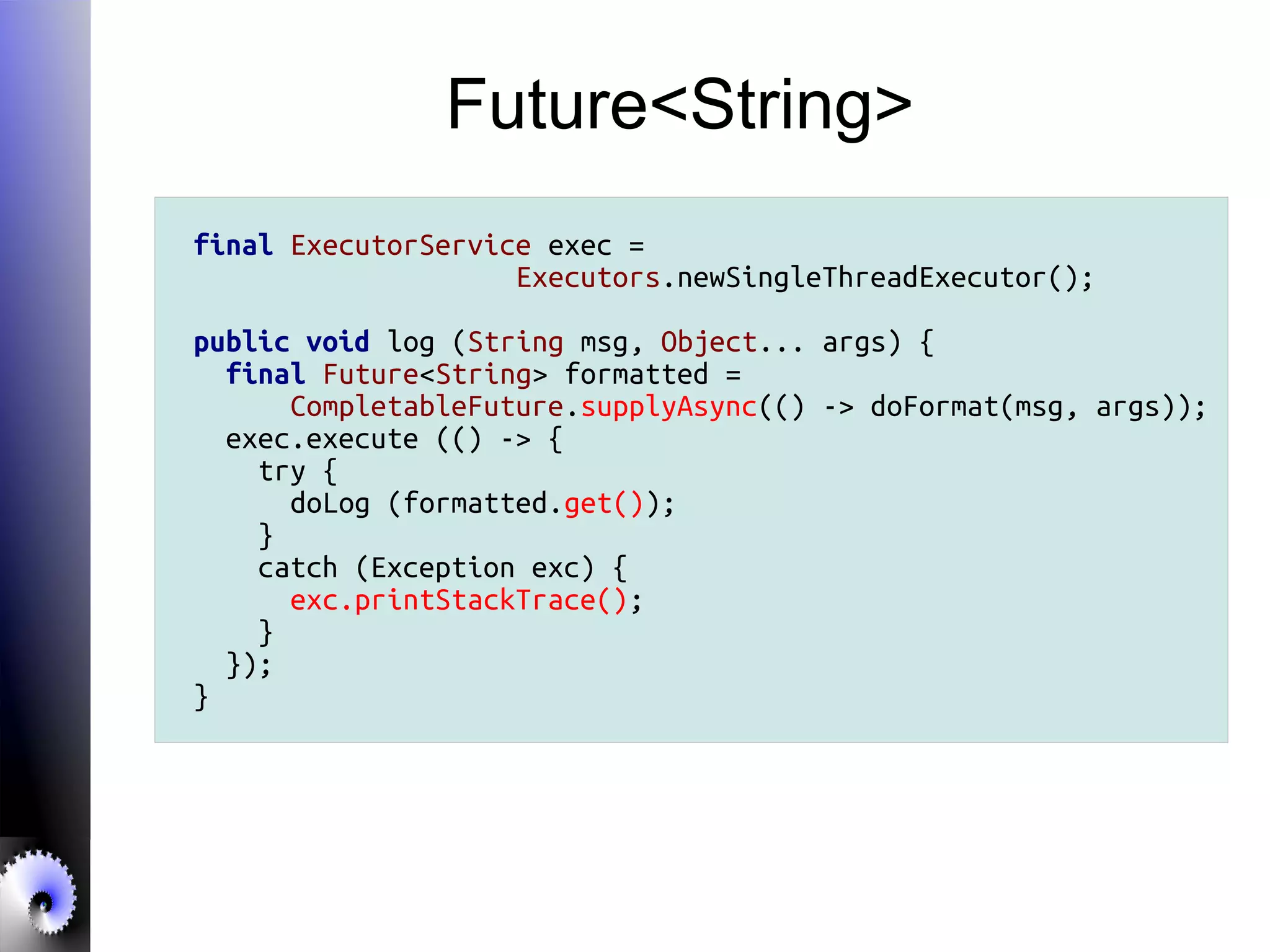 Future<String>
final ExecutorService exec =
Executors.newSingleThreadExecutor();
public void log (String msg, Object... args) {
final Future<String> formatted =
CompletableFuture.supplyAsync(() -> doFormat(msg, args));
exec.execute (() -> {
try {
doLog (formatted.get());
}
catch (Exception exc) {
exc.printStackTrace();
}
});
}
 