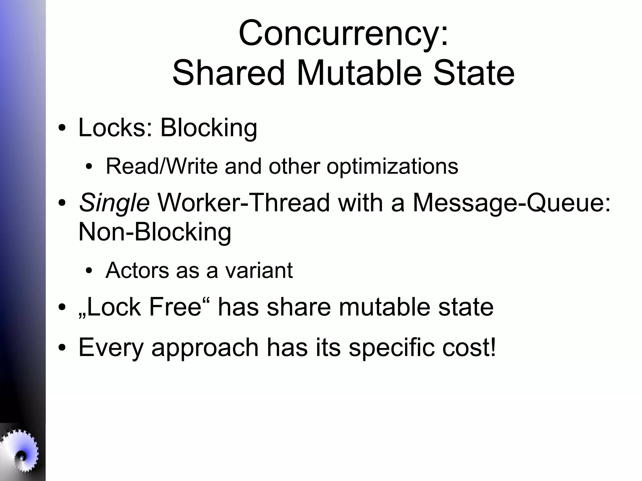 Concurrency:
Shared Mutable State
● Locks: Blocking
● Read/Write and other optimizations
● Single Worker-Thread with a Message-Queue:
Non-Blocking
● Actors as a variant
● „Lock Free“ has share mutable state
● Every approach has its specific cost!
 