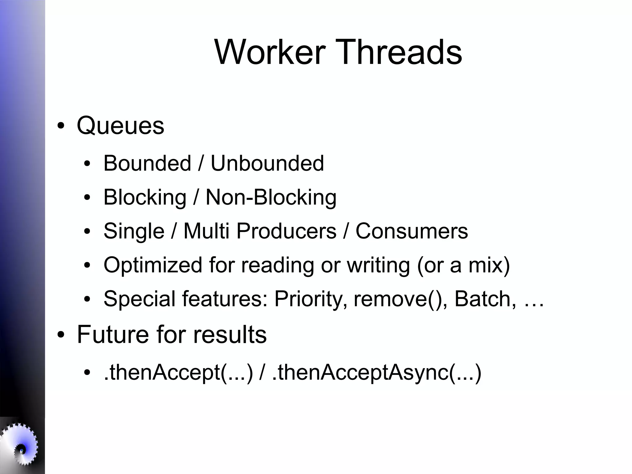 Worker Threads
● Queues
● Bounded / Unbounded
● Blocking / Non-Blocking
● Single / Multi Producers / Consumers
● Optimized for reading or writing (or a mix)
● Special features: Priority, remove(), Batch, …
● Future for results
● .thenAccept(...) / .thenAcceptAsync(...)
 