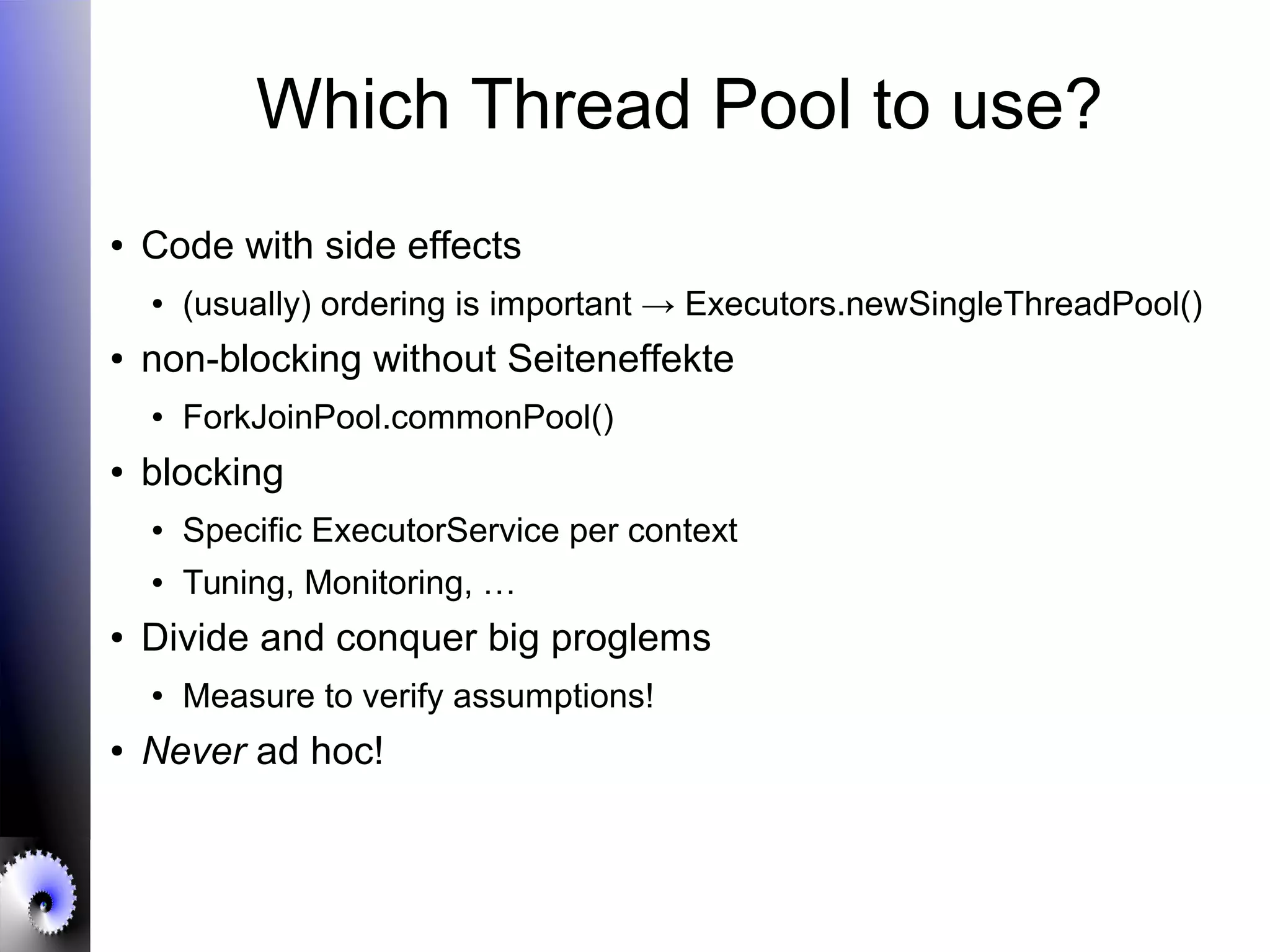 Which Thread Pool to use?
● Code with side effects
● (usually) ordering is important → Executors.newSingleThreadPool()
● non-blocking without Seiteneffekte
● ForkJoinPool.commonPool()
● blocking
● Specific ExecutorService per context
● Tuning, Monitoring, …
● Divide and conquer big proglems
● Measure to verify assumptions!
● Never ad hoc!
 