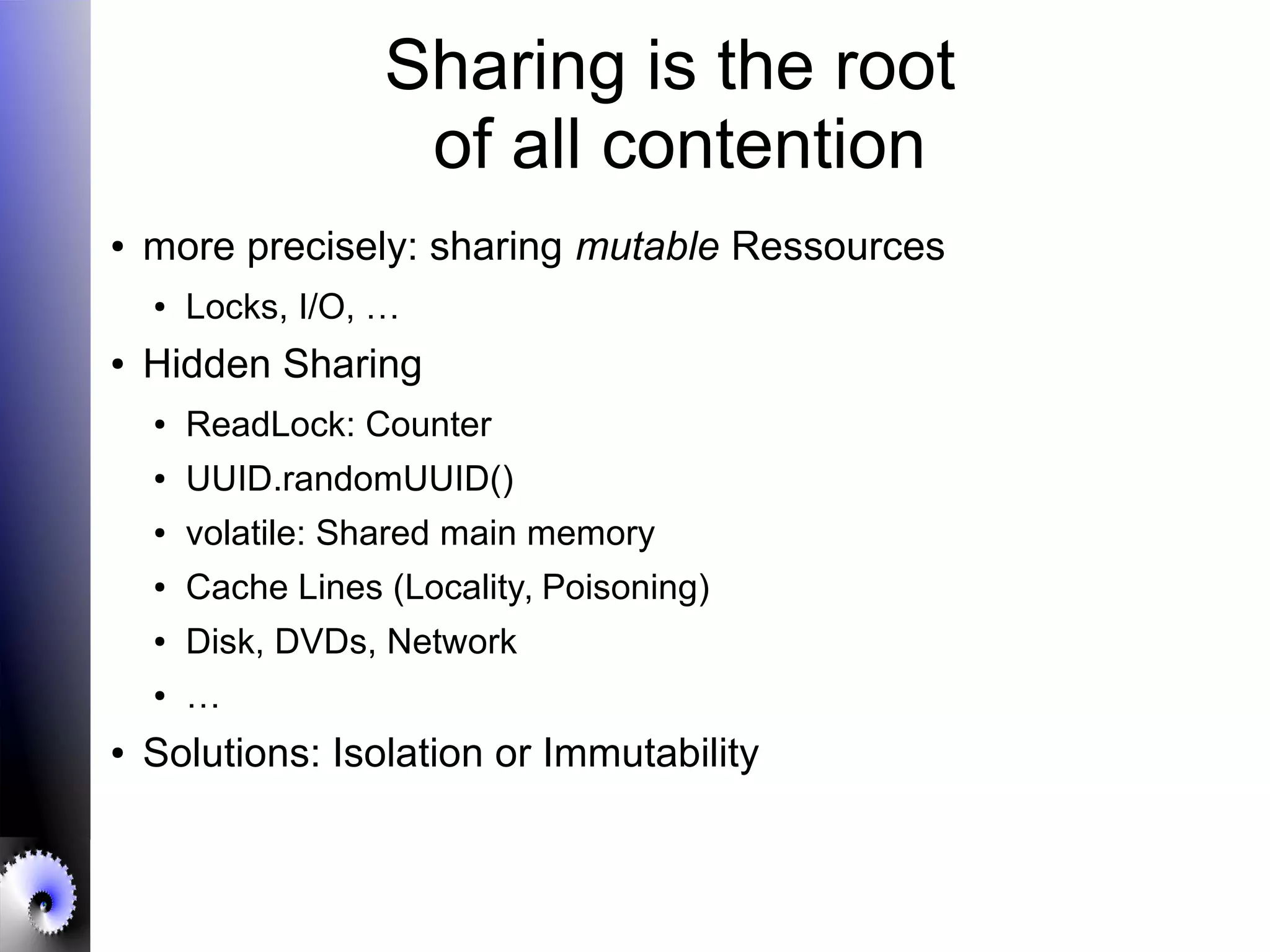 Sharing is the root
of all contention
● more precisely: sharing mutable Ressources
● Locks, I/O, …
● Hidden Sharing
● ReadLock: Counter
● UUID.randomUUID()
● volatile: Shared main memory
● Cache Lines (Locality, Poisoning)
● Disk, DVDs, Network
● …
● Solutions: Isolation or Immutability
 