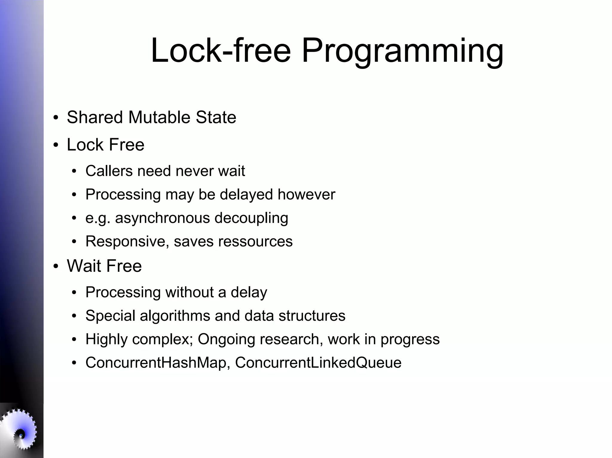 Lock-free Programming
● Shared Mutable State
● Lock Free
● Callers need never wait
● Processing may be delayed however
● e.g. asynchronous decoupling
● Responsive, saves ressources
● Wait Free
● Processing without a delay
● Special algorithms and data structures
● Highly complex; Ongoing research, work in progress
● ConcurrentHashMap, ConcurrentLinkedQueue
 