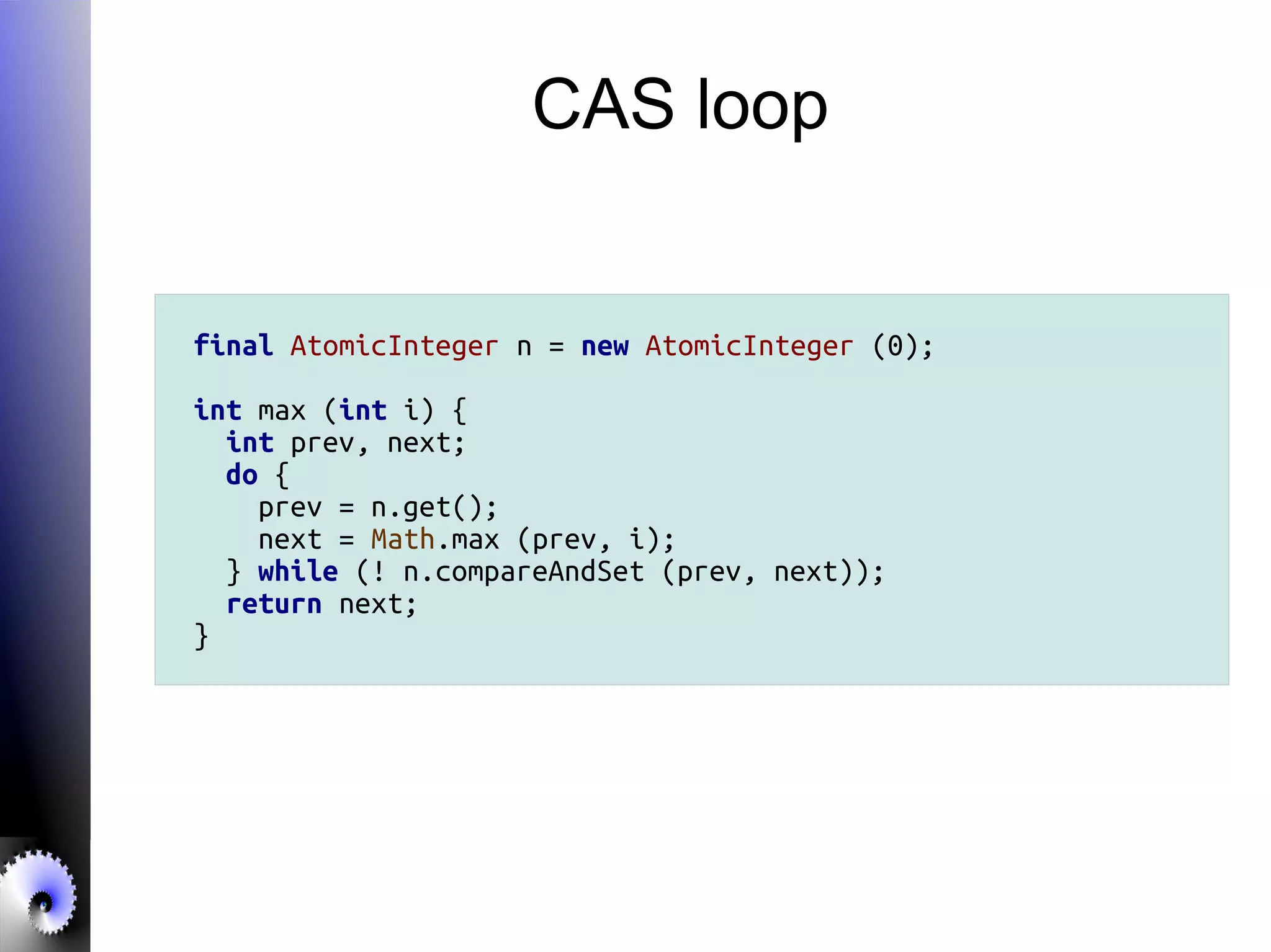 CAS loop
final AtomicInteger n = new AtomicInteger (0);
int max (int i) {
int prev, next;
do {
prev = n.get();
next = Math.max (prev, i);
} while (! n.compareAndSet (prev, next));
return next;
}
 