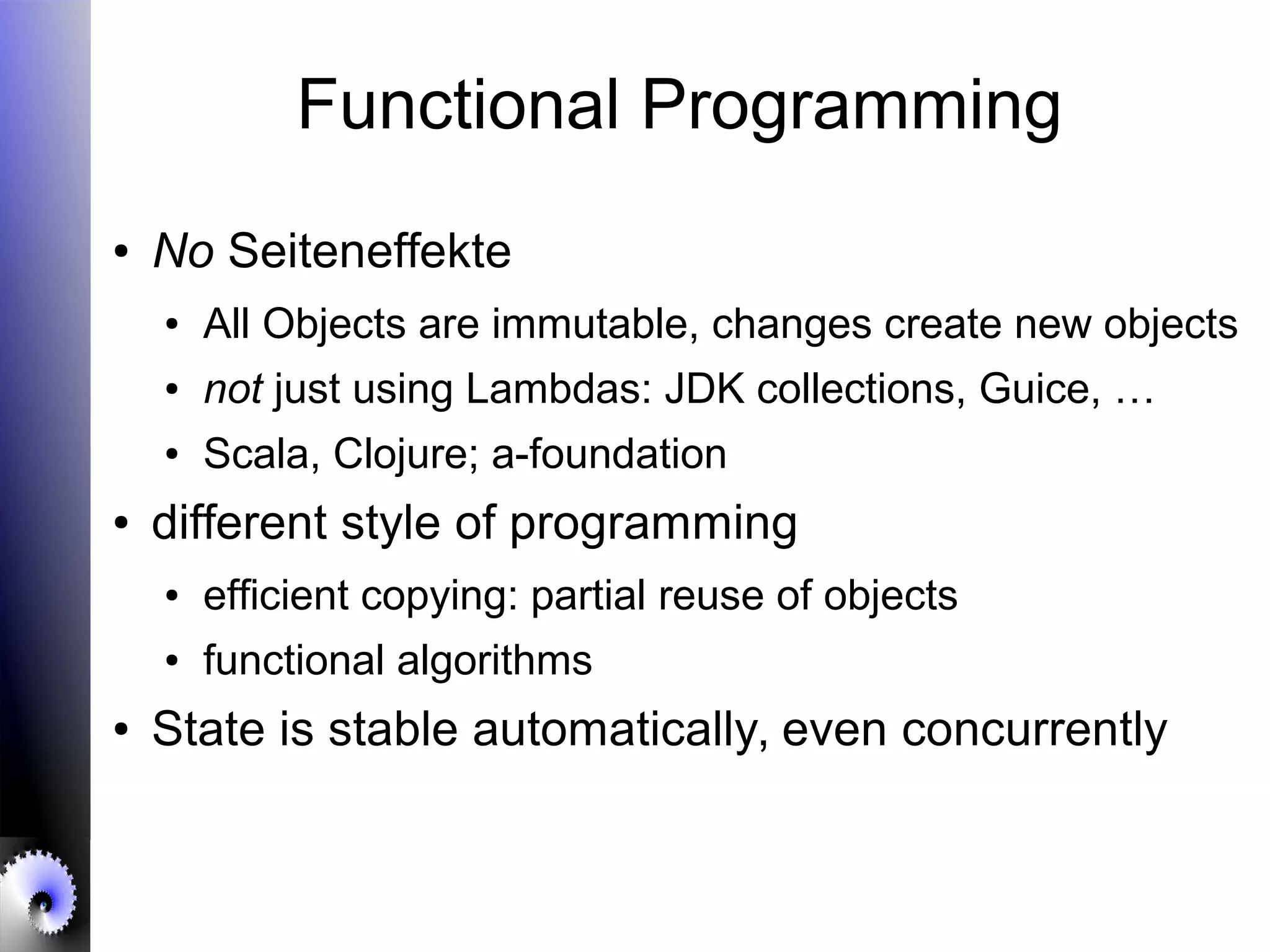 Functional Programming
● No Seiteneffekte
● All Objects are immutable, changes create new objects
● not just using Lambdas: JDK collections, Guice, …
● Scala, Clojure; a-foundation
● different style of programming
● efficient copying: partial reuse of objects
● functional algorithms
● State is stable automatically, even concurrently
 