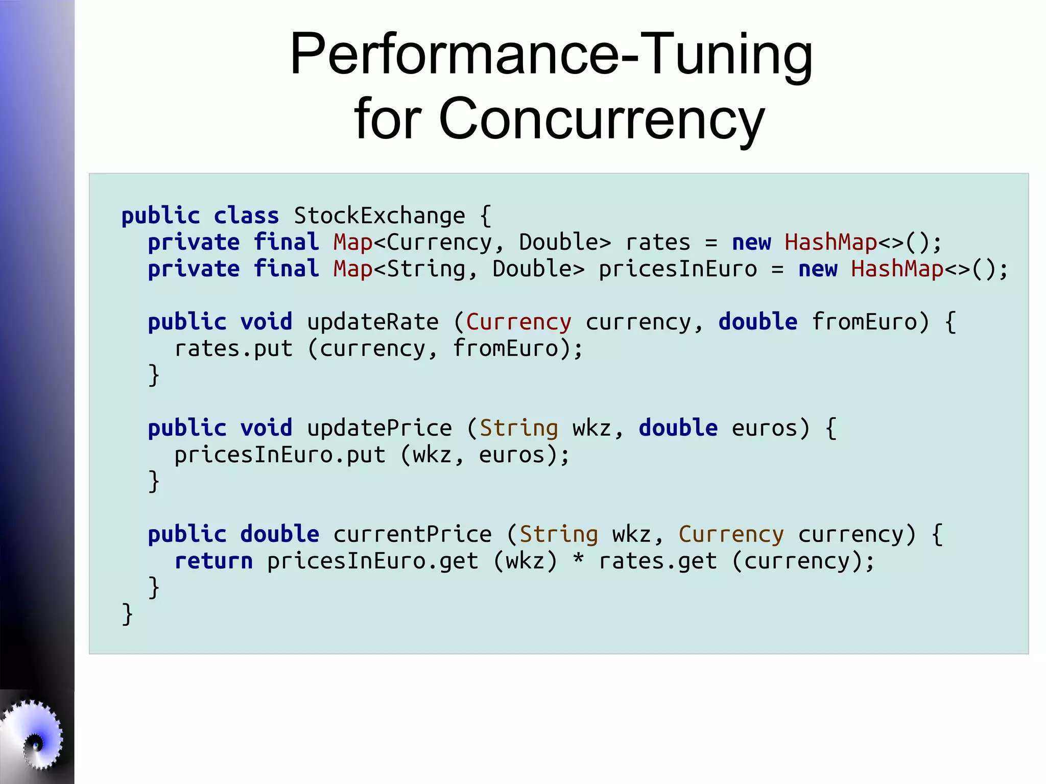 Performance-Tuning
for Concurrency
public class StockExchange {
private final Map<Currency, Double> rates = new HashMap<>();
private final Map<String, Double> pricesInEuro = new HashMap<>();
public void updateRate (Currency currency, double fromEuro) {
rates.put (currency, fromEuro);
}
public void updatePrice (String wkz, double euros) {
pricesInEuro.put (wkz, euros);
}
public double currentPrice (String wkz, Currency currency) {
return pricesInEuro.get (wkz) * rates.get (currency);
}
}
 