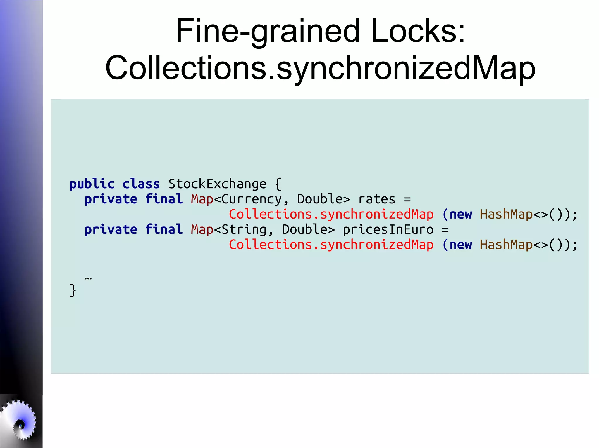 Fine-grained Locks:
Collections.synchronizedMap
public class StockExchange {
private final Map<Currency, Double> rates =
Collections.synchronizedMap (new HashMap<>());
private final Map<String, Double> pricesInEuro =
Collections.synchronizedMap (new HashMap<>());
…
}
 