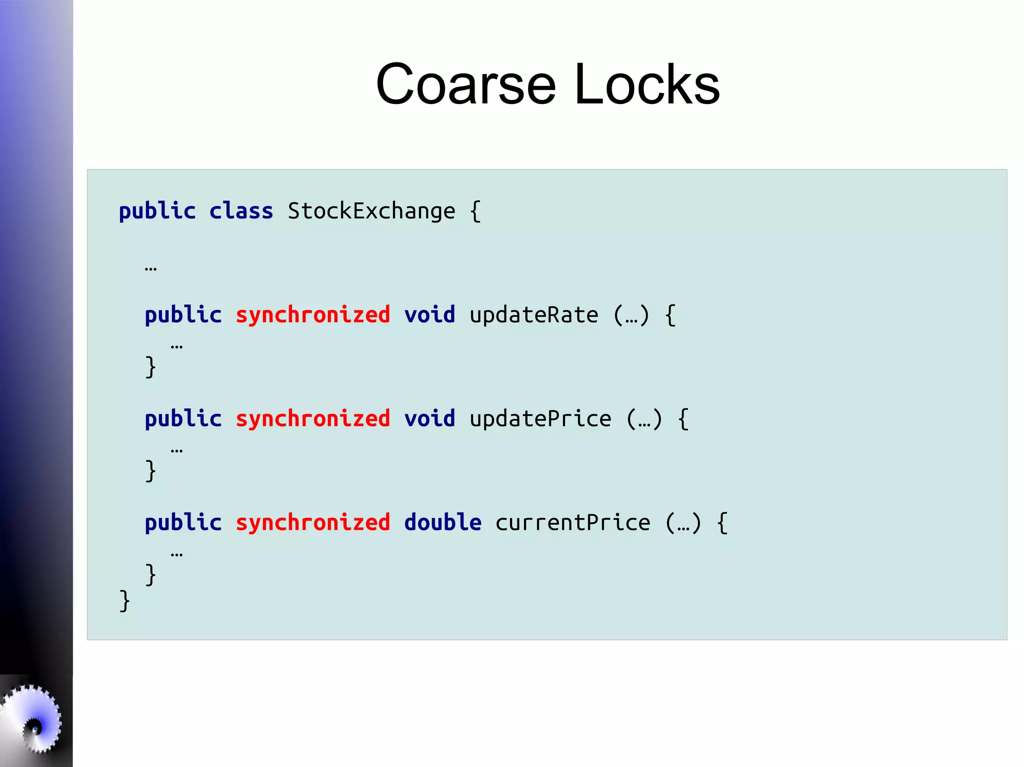 Coarse Locks
public class StockExchange {
…
public synchronized void updateRate (…) {
…
}
public synchronized void updatePrice (…) {
…
}
public synchronized double currentPrice (…) {
…
}
}
 