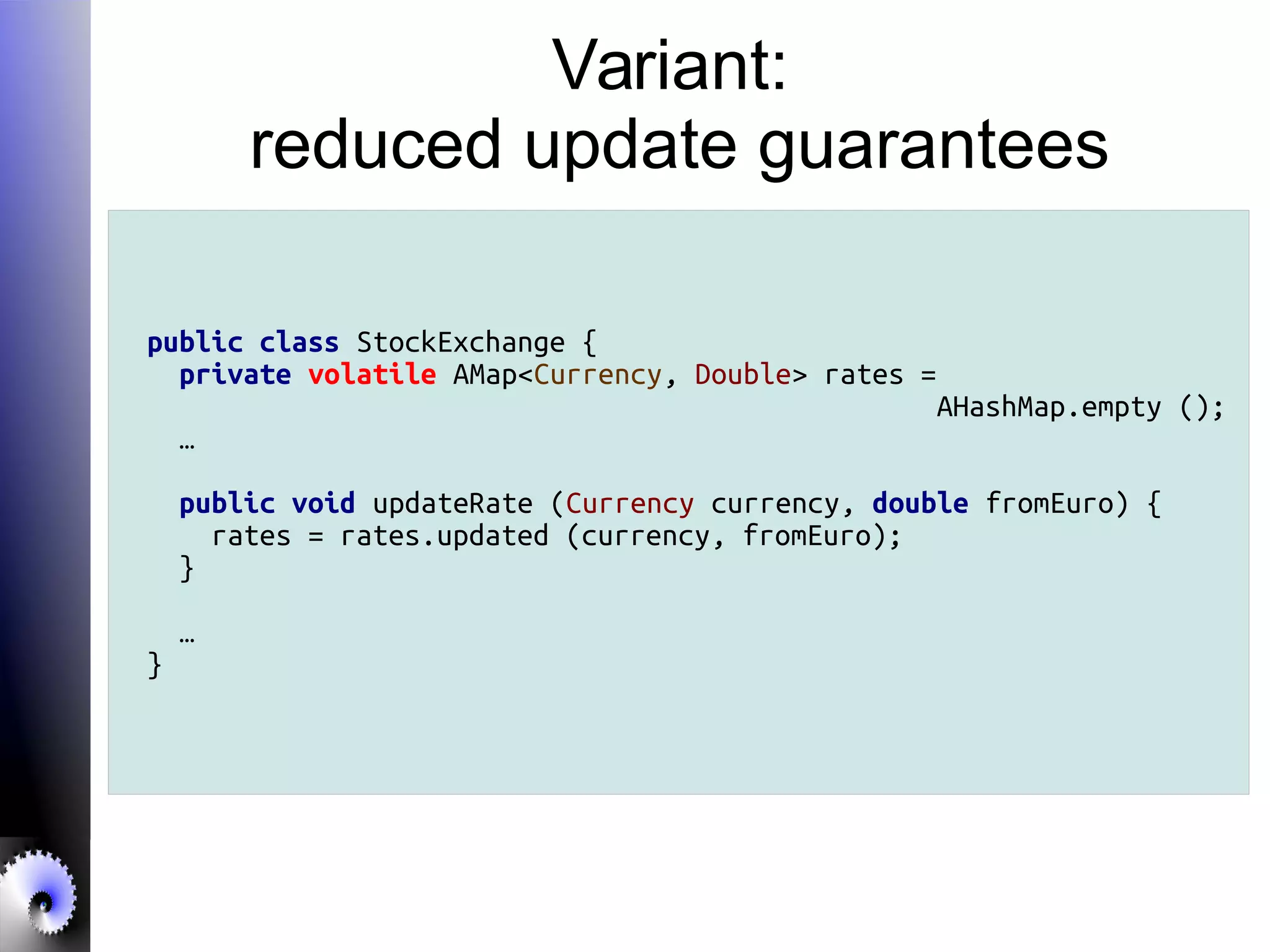 Variant:
reduced update guarantees
public class StockExchange {
private volatile AMap<Currency, Double> rates =
AHashMap.empty ();
…
public void updateRate (Currency currency, double fromEuro) {
rates = rates.updated (currency, fromEuro);
}
…
}
 