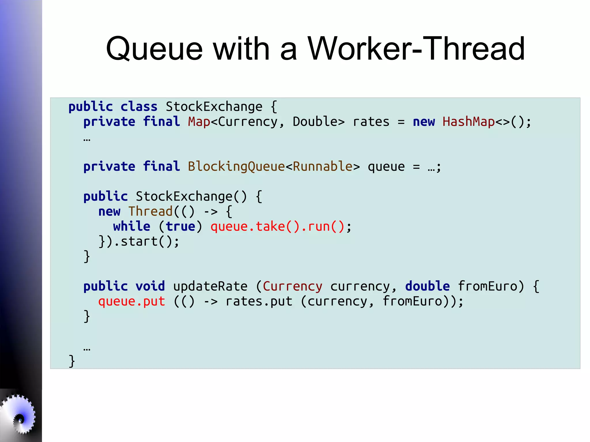 Queue with a Worker-Thread
public class StockExchange {
private final Map<Currency, Double> rates = new HashMap<>();
…
private final BlockingQueue<Runnable> queue = …;
public StockExchange() {
new Thread(() -> {
while (true) queue.take().run();
}).start();
}
public void updateRate (Currency currency, double fromEuro) {
queue.put (() -> rates.put (currency, fromEuro));
}
…
}
 