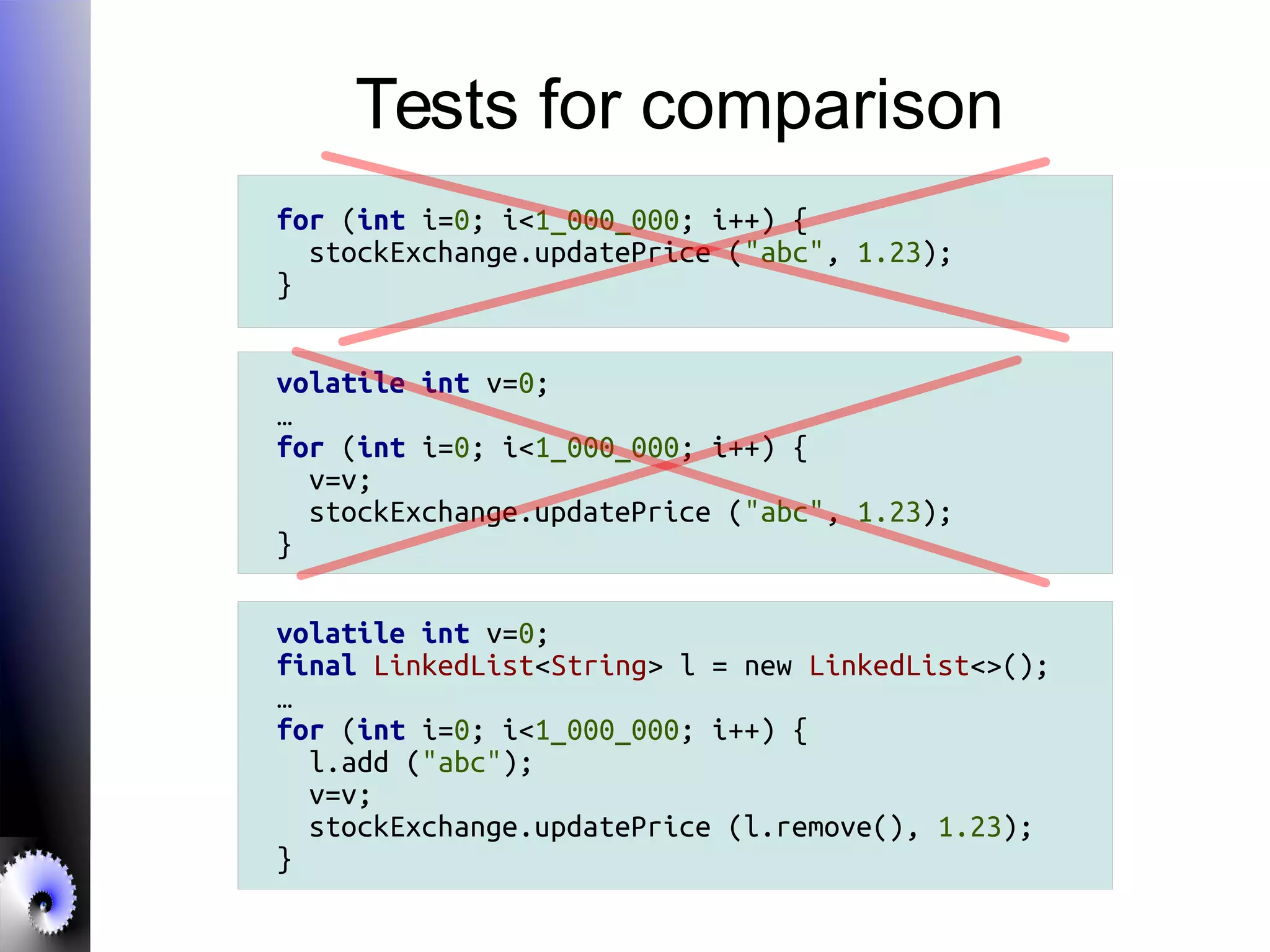 Tests for comparison
for (int i=0; i<1_000_000; i++) {
stockExchange.updatePrice ("abc", 1.23);
}
volatile int v=0;
…
for (int i=0; i<1_000_000; i++) {
v=v;
stockExchange.updatePrice ("abc", 1.23);
}
volatile int v=0;
final LinkedList<String> l = new LinkedList<>();
…
for (int i=0; i<1_000_000; i++) {
l.add ("abc");
v=v;
stockExchange.updatePrice (l.remove(), 1.23);
}
 