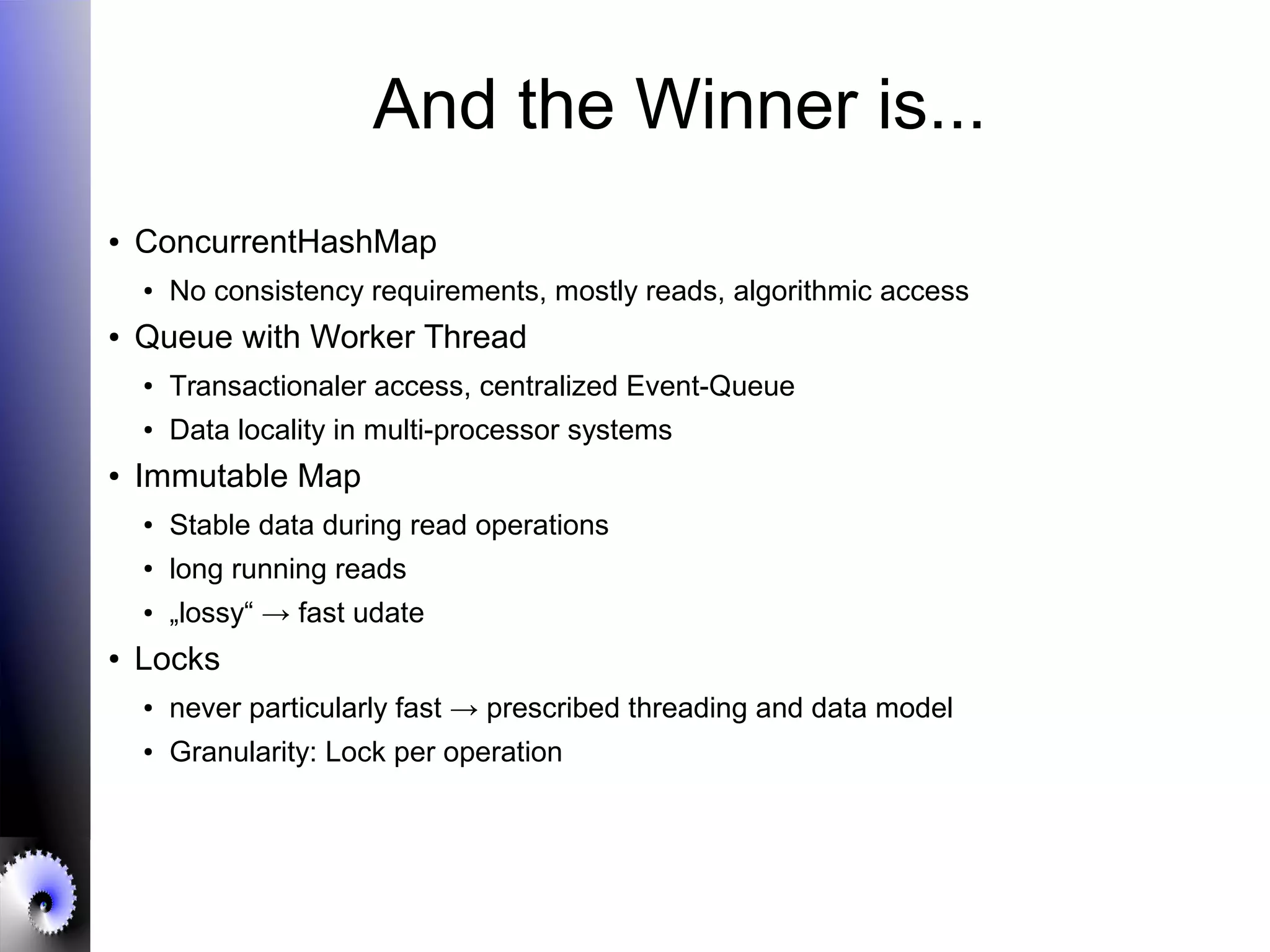 And the Winner is...
● ConcurrentHashMap
● No consistency requirements, mostly reads, algorithmic access
● Queue with Worker Thread
● Transactionaler access, centralized Event-Queue
●
Data locality in multi-processor systems
● Immutable Map
●
Stable data during read operations
● long running reads
● „lossy“ → fast udate
● Locks
● never particularly fast → prescribed threading and data model
● Granularity: Lock per operation
 