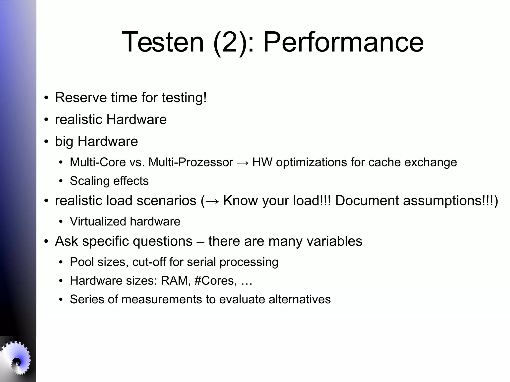 Testen (2): Performance
● Reserve time for testing!
● realistic Hardware
● big Hardware
● Multi-Core vs. Multi-Prozessor → HW optimizations for cache exchange
● Scaling effects
● realistic load scenarios (→ Know your load!!! Document assumptions!!!)
● Virtualized hardware
● Ask specific questions – there are many variables
● Pool sizes, cut-off for serial processing
● Hardware sizes: RAM, #Cores, …
● Series of measurements to evaluate alternatives
 