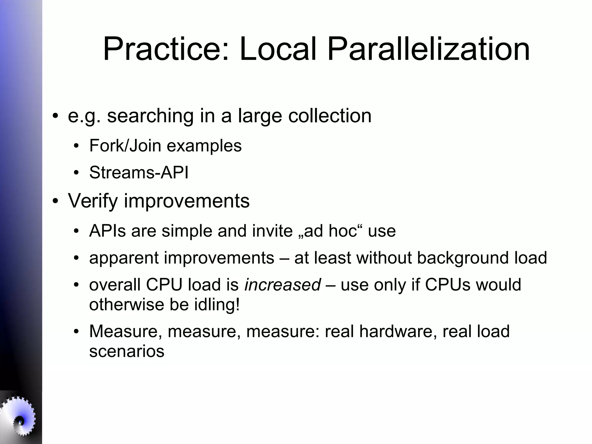 Practice: Local Parallelization
● e.g. searching in a large collection
● Fork/Join examples
●
Streams-API
● Verify improvements
● APIs are simple and invite „ad hoc“ use
● apparent improvements – at least without background load
●
overall CPU load is increased – use only if CPUs would
otherwise be idling!
● Measure, measure, measure: real hardware, real load
scenarios
 