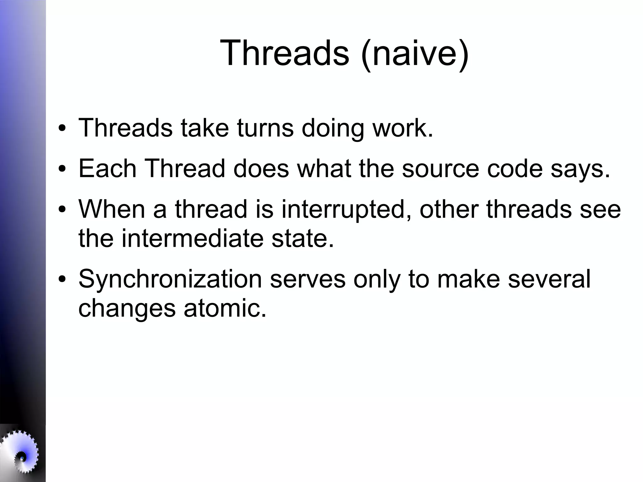 Threads (naive)
● Threads take turns doing work.
● Each Thread does what the source code says.
● When a thread is interrupted, other threads see
the intermediate state.
● Synchronization serves only to make several
changes atomic.
 