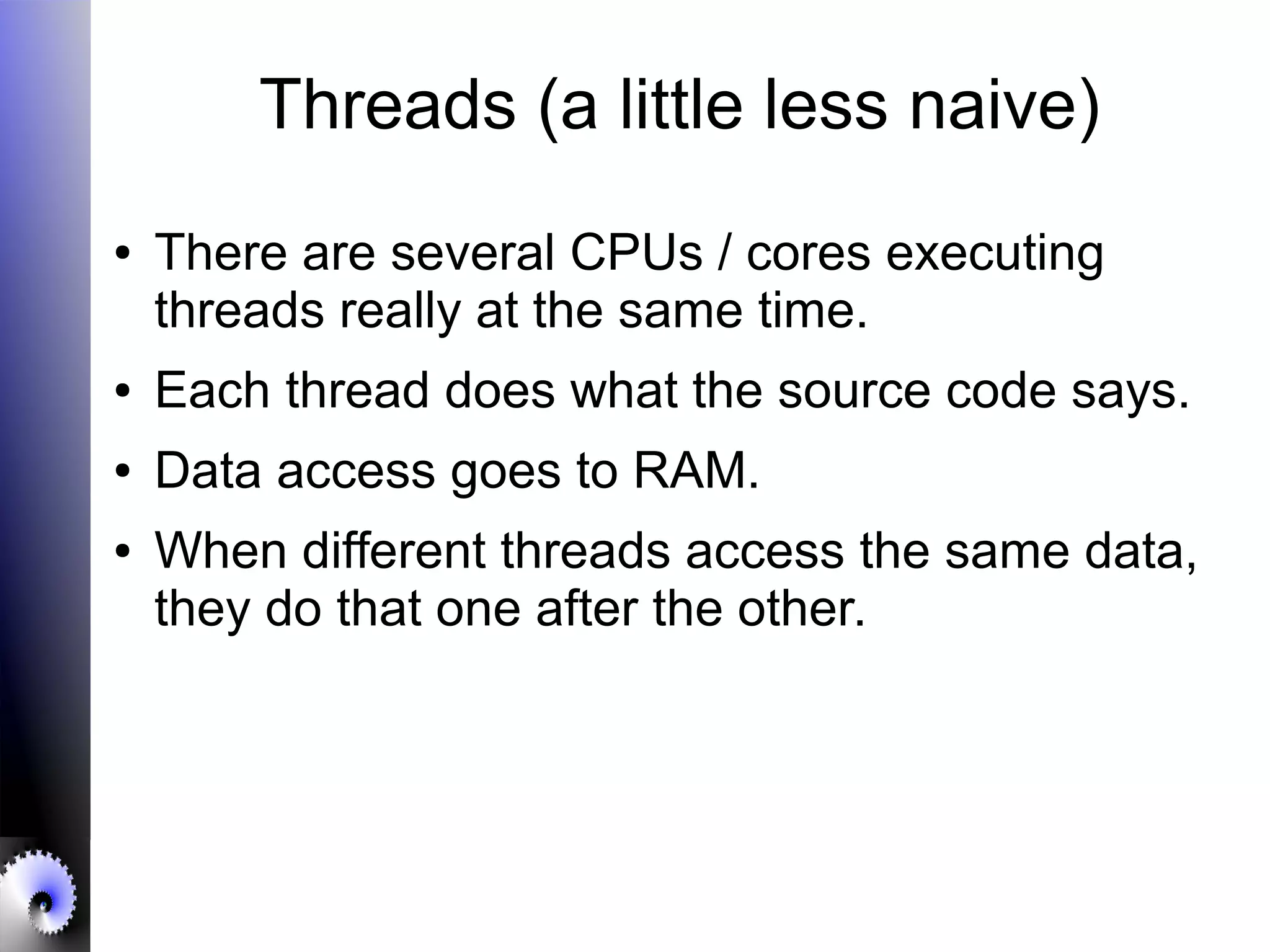 Threads (a little less naive)
● There are several CPUs / cores executing
threads really at the same time.
● Each thread does what the source code says.
● Data access goes to RAM.
● When different threads access the same data,
they do that one after the other.
 