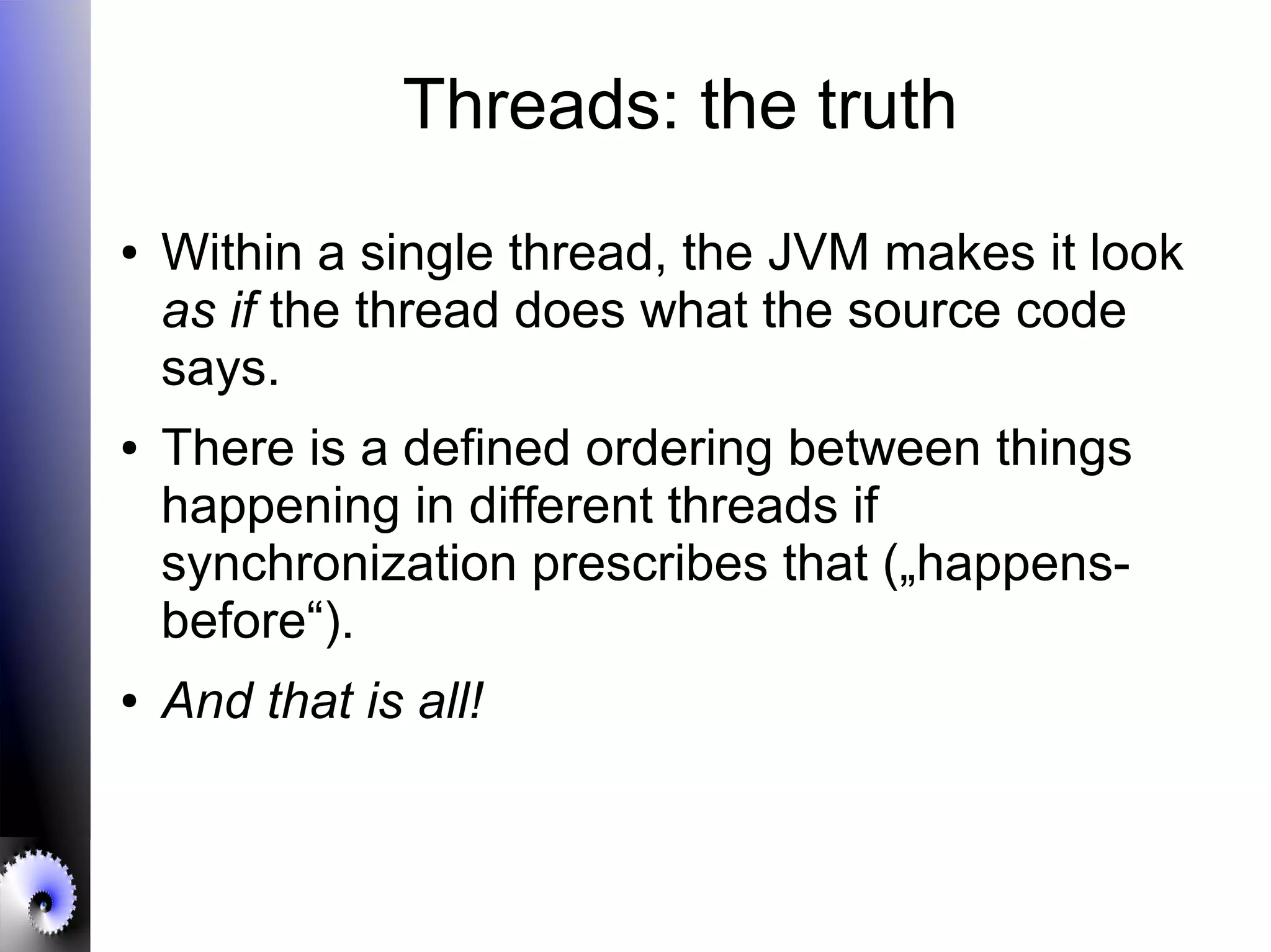 Threads: the truth
● Within a single thread, the JVM makes it look
as if the thread does what the source code
says.
● There is a defined ordering between things
happening in different threads if
synchronization prescribes that („happens-
before“).
● And that is all!
 