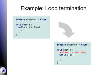 Example: Loop termination
boolean shutdown = false;
…
void doIt() {
while (!shutdown) {
…
}
}
boolean shutdown = false;
…
void doIt() {
boolean b = shutdown;
while (!b) {
…
}
}
 