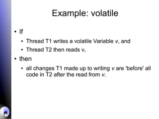 Example: volatile
● If
● Thread T1 writes a volatile Variable v, and
● Thread T2 then reads v,
● then
● all changes T1 made up to writing v are 'before' all
code in T2 after the read from v.
 